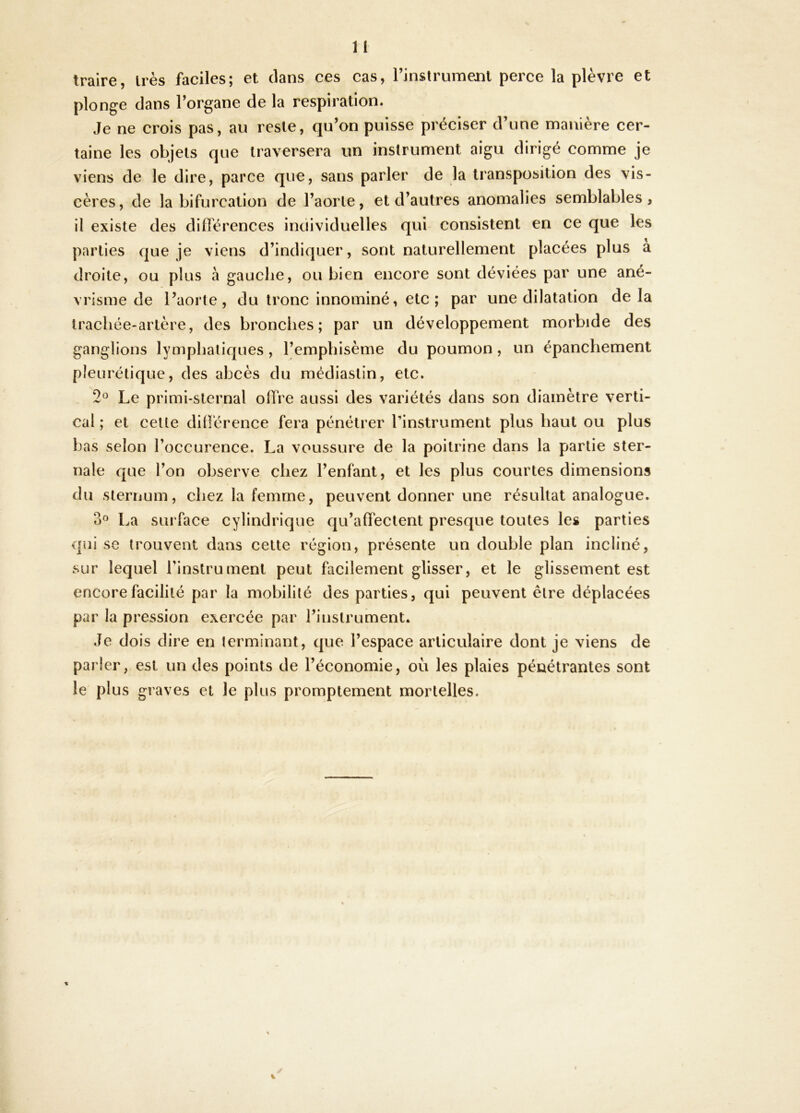 traire, très faciles; et dans ces cas, rinslrumenl perce la plèvre et plonge dans Torgane de la respiration. Je ne crois pas, au reste, qu’on puisse préciser d’une manière cer- taine les objets que traversera un instrument aigu dirigé comme je viens de le dire, parce que, sans parler de la transposition des vis- cères, de la bifurcation de l’aorte, et d’autres anomalies semblables, il existe des différences individuelles qui consistent en ce que les parties que je viens d’indiquer, sont naturellement placées plus a droite, ou plus à gauche, ou bien encore sont déviées par une ané- vrisme de l’aorte, du tronc innominé, etc ; par une dilatation delà trachée-artère, des bronches; par un développement morbide des ganglions lymphatiques , l’emphisème du poumon, un épanchement pleurétique, des abcès du médiastin, etc. 2^^ Le primi-sternal offre aussi des variétés dans son diamètre verti- cal ; et cette dillérence fera pénétrer rinstrument plus haut ou plus bas selon l’occurence. La voussure de la poitrine dans la partie ster- nale que l’on observe chez l’enfant, et les plus courtes dimensions du sternum, chez la femme, peuvent donner une résultat analogue. o« La surface cylindrique qu’affectent presque toutes les parties qui se trouvent dans celte région, présente un double plan incliné, sur lequel l’instrument peut facilement glisser, et le glissement est encore facilité par la mobilité des parties, qui peuvent être déplacées par la pression exercée par l’instrument. Je dois dire en terminant, que l’espace articulaire dont je viens de parier, est un des points de l’économie, où les plaies pénétrantes sont le plus graves et le plus promptement mortelles.