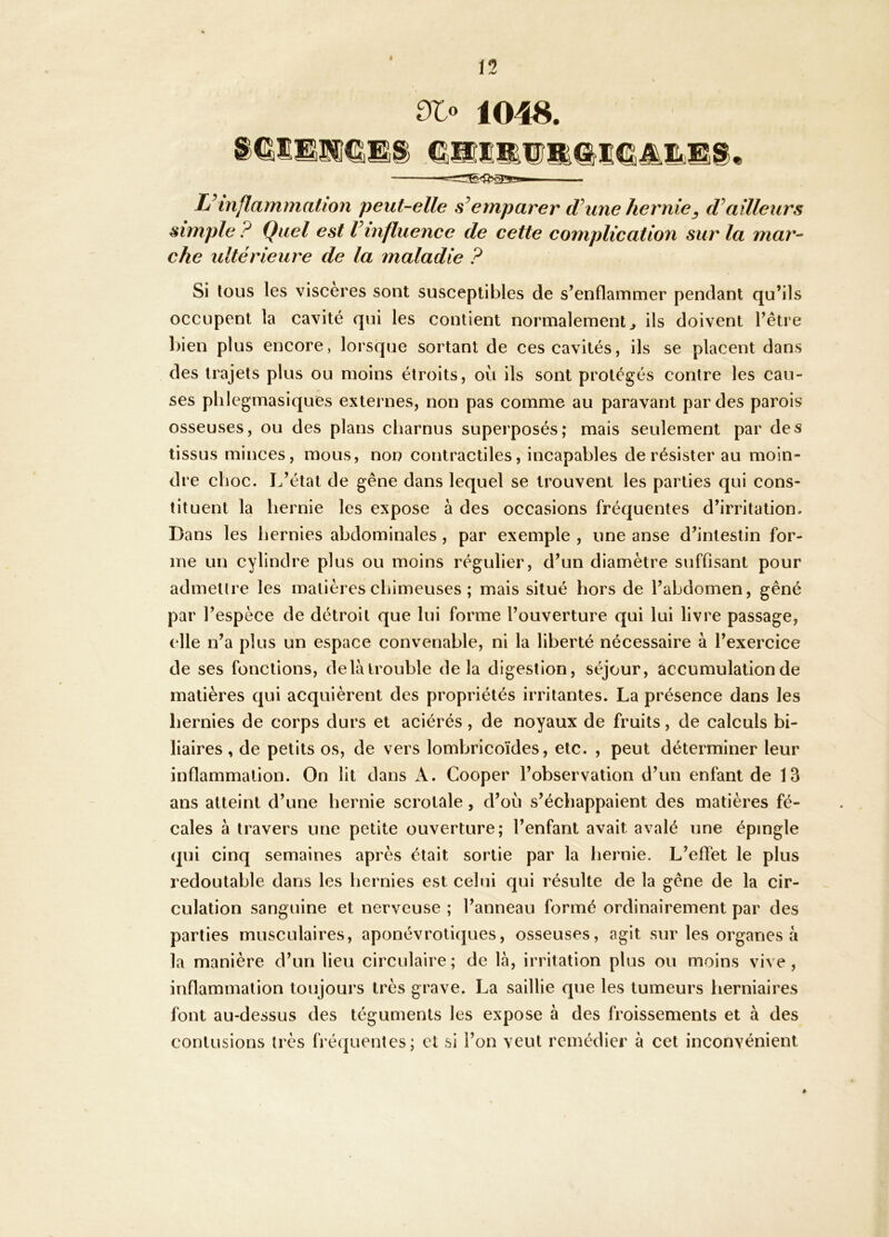 Slo 1048. L^inflammation peut-elle emparer d^une hernie^ ailleurs simple ? Quel est Vinfluence de cette complication sur la mar- che ultérieure de la maladie ? Si lous les viscères sont susceptibles de s’enflammer pendant qu’ils occupent la cavité qui les contient normalement ^ ils doivent l’être l)ien plus encore, lorsque sortant de ces cavités, ils se placent dans des trajets plus ou moins étroits, où ils sont protégés contre les cau- ses plilegmasiquCs externes, non pas comme au paravant par des parois osseuses, ou des plans charnus superposés; mais seulement par des tissus minces, mous, non contractiles, incapables de résister au moin- dre choc. L’état de gêne dans lequel se trouvent les parties qui cons- tituent la hernie les expose à des occasions fréquentes d’irritation. Dans les hernies abdominales , par exemple , une anse d’intestin for- me un cylindre plus ou moins régulier, d’un diamètre suffisant pour admettre les matières chimeuses ; mais situé hors de l’abdomen, gêné par l’espèce de détroit que lui forme l’ouverture qui lui livre passage, elle n’a plus un espace convenable, ni la liberté nécessaire à l’exercice de ses fonctions, de là trouble delà digestion, séjour, accumulation de matières qui acquièrent des propriétés irritantes. La présence dans les hernies de corps durs et aciérés, de noyaux de fruits, de calculs bi- liaires , de petits os, de vers lombricoïdes, etc. , peut déterminer leur inflammation. On lit dans k. Cooper l’observation d’un enfant de 13 ans atteint d’une hernie scrotale, d’où s’échappaient des matières fé- cales à travers une petite ouverture; l’enfant avait avalé une épingle qui cinq semaines après était sortie par la hernie. L’effet le plus redoutable dans les hernies est celui qui résulte de la gêne de la cir- culation sanguine et nerveuse ; l’anneau formé ordinairement par des parties musculaires, aponévrotiques, osseuses, agit sur les organes à la manière d’un lieu circulaire; de là, irritation plus ou moins vive, inflammation toujours très grave. La saillie que les tumeurs herniaires font au-dessus des téguments les expose à des froissements et à des contusions très fréquentes; et si l’on veut remédier à cet inconvénient