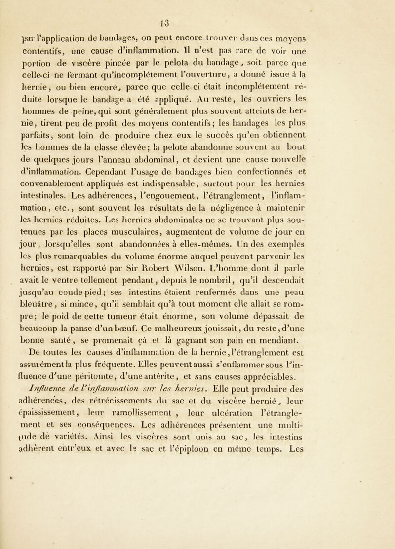 par Tapplicalion dé bandages, on peut encore trouver dans ces moyens contentifs, une cause d’inflammation. Il n’est pas rare de voir une portion de viscère pincée par le pelota du bandage^ soit parce que celle-ci ne fermant qu’incomplétement l’ouverture, a donné issue à la hernie, ou bien encore^ parce que celle-ci était incomplètement ré- duite lorsque le bandage a été appliqué. Au reste, les ouvriers les hommes de-peine, qui sont généralement plus souvent atteints de her- nie, tirent peu de profit des moyens contentifs; les bandages les plus parfaits, sont loin de produire chez eux le succès qu’en obtiennent les hommes de la classe élevée; la pelote abandonne souvent au bout de quelques jours l’anneau abdominal, et devient une cause nouvelle d’inflammation. Cependant l’usage de bandages bien confectionnés et convenablement appliqués est indispensable, surtout pour les hernies intestinales. Les adhérences, Lengouement, l’étranglement, l’inflam- mation, etc., sont souvent les résultats de la négligence à maintenir les hernies réduites. Les hernies abdominales ne se trouvant plus sou- tenues par les places musculaires, augmentent de volume de jour en jour, lorsqu’elles sont abandonnées à elles-mêmes. Un des exemples les plus remarquables du volume énorme auquel peuvent parvenir les hernies, est rapporté par Sir Robert Wilson. L’homme dont il parle avait le ventre tellement pendant, depuis le nombril, qu’il descendait jusqu’au coude-pied; ses intestins étaient renfermés dans une peau bleuâtre, si mince, qu’il semblait qu’à tout moment elle allait se rom- pre; le poid de celte tumeur était énorme, son volume dépassait de beaucoup la panse d’un bœuf. Ce malheureux jouissait, du reste, d’une bonne santé, se promenait çà et là gagnant son pain en mendiant. De toutes les causes d’inflammation de la hernie, l’étranglement est assurémentla plus fréquente. Elles peuventaussi s’enflammer sous Uin- fluence d^une péritonite, d’uneantérite, et sans causes appréciables. Injlaeme de Vinjlammalion siii' les hernies» Elle peut produire des adhérences, des rétrécissements du sac et du viscère hernié^ leur épaississement, leur ramollissement , leur ulcération l’étrangle- ment et ses conséquences. Les adhérences présentent une multi- tude dè variétés. Ainsi les viscères sont unis au sac, les intestins adhèrent entr’eux et avec L sac et l’épiploon en même temps. Les «