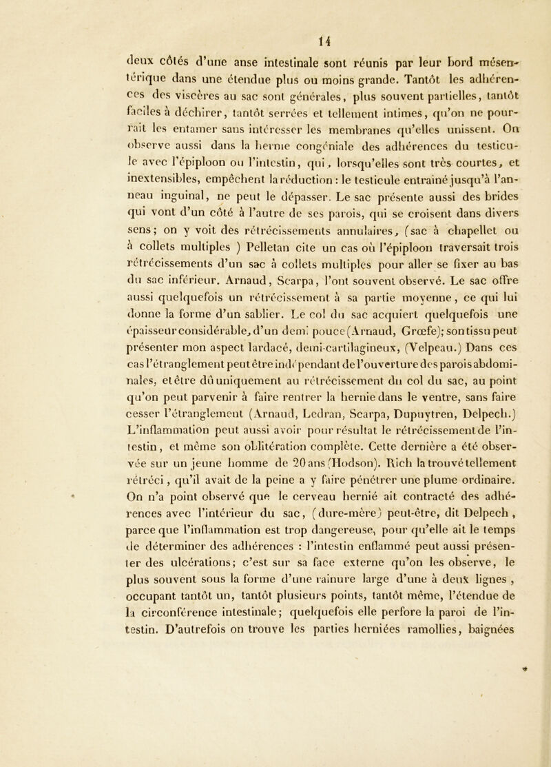 deux côtés d’une anse intestinale sont réunis par leur bord mésen- térique dans une étendue plus ou moins grande. Tantôt les adhéren- ces des viscères au sac sont générales, plus souvent partielles, tantôt faciles à déchirer, tantôt serrées et tellement intimes, qu’on ne pour- rait les entamer sans intéresser les membranes qu’elles unissent. On observe aussi dans la hernie congéniale des adhérences du testicu- le avec Tépiploon ou l’intestin, qui , lorsqu’elles sont très courtes^ et inextensibles, empêchent la réduction : le testicule entrainé jusqu’à l’an- neau inguinal, ne peut le dépasser. Le sac présente aussi des brides qui vont d’un côté à l’autre de ses parois, qui se croisent dans divers sens; on y voit des rétrécissements annulaires^ fsac à chapellet ou à collets multiples ) Pelletan cite un cas où l’épiploon traversait trois rétrécissements d’un sac à collets multiples pour aller se fixer au bas du sac inférieur, Arnaud, Scaipa, l’ont souvent observé. Le sac offre aussi quelquefois un rétrécissement à sa partie moyenne, ce qui lui donne la forme d’un sablier. Le col du sac acquiert quelquefois une épaisseur considérable^ d’un demi pouce (Arnaud, Grœfe); son tissu peut présenter mon aspect lardacé, demi-cartilagineux, (Velpeau.) Dans ces cas l’étranglement peut être ind<'pendant de l’ouverture des parois abdomi- nales, et être du uniquement au rétrécissement du col du sac, au point qu’on peut parvenir à faire rentrer la hernie dans le ventre, sans faire cesser l’étranglement (Arnaud, Ledran, Scarpa, Dupuytren, Delpech.) L’inflammation peut aussi avoir pour résultat le rétrécissement de l’in- testin, et même son oblitération complète. Cette dernière a été obser- vée sur un jeune homme de 20 ans (Hodson). Rich la trouvé tellement rétréci, qu’il avait de la peine a y faire pénétrer une plume ordinaire. On n’a point observé que le cerveau hernié ait contracté des adhé- rences avec l’intérieur du sac, ( dure-mère)/ peut-être, dit Delpech , parce que l’inflammation est trop dangereuse, pour qu’elle ait le temps de déterminer des adhérences : l’intestin enflammé peut aussi présen- » ter des ulcérations; c’est sur sa face externe qu’on les observe, le plus souvent sous la forme d’une rainure large d’une à deux lignes , occupant tantôt un, tantôt plusieurs points, tantôt même, l’étendue de la circonférence intestinale ; quelquefois elle perfore la paroi de l’in- testin. D’autrefois on trouve les parties herniées ramollies, baignées