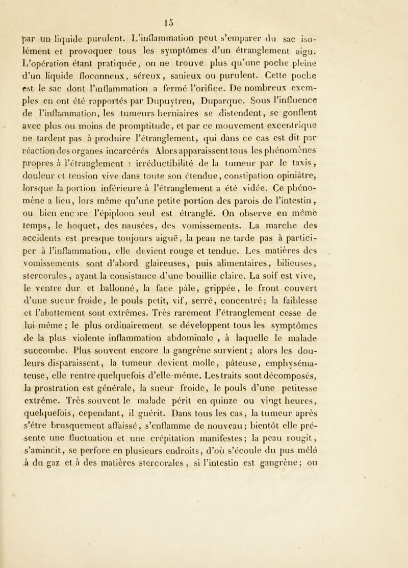 par un liquide purulent. L’inOammalion peut s^emparer du sac iso- lément et provoquer tous les symptômes d’un étranglement aigu. L’opération étant pratiquée ^ on ne trouve plus qu’une poche pleine d’un liquide floconneux, séreux, sanieux ou purulent. Cette poche est le sac dont l’inflammation a ferme l’orifice. De nombreux exem- ples en ont été rapportés par Du[)uytren, Duparque. Sous l’influence de l’inflammalion, les tumeurs herniaires se distendent, se gonflent avec plus ou moins de promptitude, et par ce mouvement excentrique ne tardent pas à produire l’étranglement, qui dans ce cas est dit par réaction des organes incarcérés Alors apparaissent tous les phénomènes propres à l’étranglement : irréductibilité de la tumeur par le taxis , douleur et tension vive dans tonte son étendue, constipation opiniâtre, lorsque la portion inférieure à l’étranglement a été vidée. Ce phéno- mène a lieu, lors même qu’une petite portion des parois de l’intestin, ou bien encore l’épiploon seul est étranglé. On observe en mêmè temps, le hoquet, des nausées, des vomissements. La marche des accidents est presque toujours aiguë, la peau ne tarde pas à partici- per à l’inflammation, elle devient rouge et tendue. Les matières des vomissements sont d’abord glaireuses, puis alimentaires, bilieuses, stercorales, ayant la consistance d’une bouillie claire. La soif est vive, le ventre dur et ballonné, la face pâle, grippée, le front couvert d’une sueur froide, le pouls petit, vif, serré, concentré; la faiblesse et l’abattement sont extrêmes. Très rarement l’étranglement cesse de lui-même ; le plus ordinairement se développent tous les symptômes de la plus violente inflammation abdominale , à laquelle le malade succombe. Plus souvent encore la gangrène survient ; alors les dou- leurs disparaissent, la tumeur devient molle, pâteuse, emphyséma- teuse, elle rentre quelquefois d’elle-même. Les traits sont décomposés, la prostration est générale, la sueur froide, le pouls d’une petitesse extrême. Très souvent le malade périt en quinze ou vingt heures, quelijuefois, cependant, il guérit. Dans tous les cas, la tumeur après s’être brusquement affaissé, s’enflamme de nouveau; bientôt elle pré- sente une fluctuation et une crépitation manifestes; la peau rougit, s’amincit, se perfore en plusieurs endroits, d’où s’écoule du pus mêlé à du gaz et à des matières stercorales, si l’intestin est gangrène; ou \