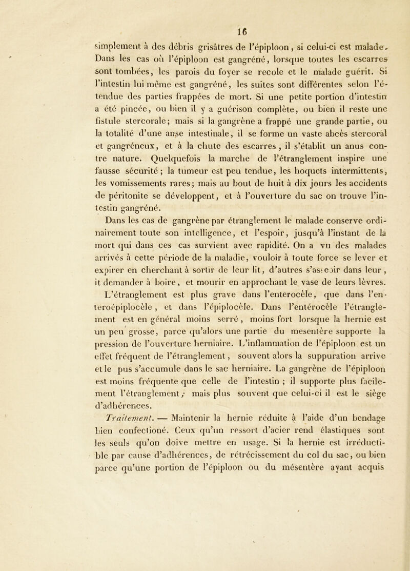 simplement à des débris grisâtres de Fépiploon, si celui-ci est malade. Dans les cas où Tépiploon est gangréné, lorsque toutes les escarres- sont tombées, les parois du foyer se recole et le malade guérit. Si l’intestin lui meme est gangréné, les suites sont différentes selon l’é- tendue des parties frappées de mort. Si une petite portion d’intestin a été pincée, ou bien il y a guérison complète, ou bien il reste une fistule stercorale; mais si la gangrène a frappé une grande partie, ou la totalité d’une anse intestinale, il se forme un vaste abcès stercoral et gangréneux, et à la cliute des escarres, il s’établit un anus con- tre nature. Quelquefois la marche de l’étranglement inspire une fausse sécurité; la tumeur est peu tendue, les hoquets intermittents, les vomissements rares; mais au bout de huit à dix jours les accidents de péritonite se développent, et à l’ouverture du sac on trouve l’in- testin gangréné. Dans les cas de gangrène par étranglement le malade conserve ordi- nairement toute son intelligence, et l’espoir, jusqu’à l’instant de la mort qui dans ces cas survient avec rapidité. On a vu des malades arrivés à cette période de la maladie, vouloir à toute force se lever et expirer en cherchant à sortir de leur lit, d^autres s’asiejir dans leur, it demander à boire, et mourir en approchant le vase de leurs lèvres. L’étranglement est plus grave dans l’enterocèle, que dans î’en- teroépiplocèle , et dans l’épiplocèle. Dans l’entérocèle l’étrangle- ment est en général moins serré , moins fort lorsque la hernie est un peu grosse, parce qu’alors une partie du mesentère supporte la pression de l’ouverture herniaire. L’inflammation de l’épiploon est un elfet fréquent de l’étranglement, souvent alors la suppuration arrive elle pus s’accumule dans le sac herniaire. La gangrène de l’épiploon est moins fréquente que celle de l’intestin ; il supporte plus facile- ment l’étranglement/ mais plus souvent que celui-ci il est le siège d’adhérences. Traitement, -— Maintenir la hernie réduite a l’aide d’un bendage bien confeclioné. Ceux qu’un ressort d’acier rend élastiques sont les seuls qu’on doive mettre en usage. Si la hernie est irréducti- ble par cause d’adhérences, de rétrécissement du col du sac, ou bien parce qu’une portion de l’épiploon ou du mésentère ayant acquis / s