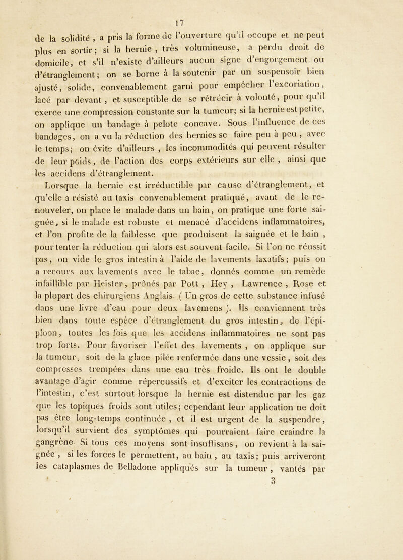 de la solidité , a pris la forme de l’ouYerture qu’il occupe et ne peut plus en sortir; si la hernie, très volumineuse, a perdu droit de domicile, et s’il n’existe d’ailleurs aucun signe d’engorgement ou d’étranglement ; on se borne a la soutenir par un suspensoir bien ajusté, solide, convenablement garni pour empccber 1 excoriation, lacé par devant , et susceptible de se rétrécir a volonté, poui qu il exerce une compression constante sur la tumeur; si la hernie est pelite, on applique un bandage à pelote concave. Sous 1 influence de ces bandages, on a vu la réduction des hernies se faire peu à peu , avec le temps; on évite d’ailleurs , les incommodités qui peuvent résulter de leur poids J de l’action des corps extérieurs sur elle , ainsi que les accidens d’étranglement. Lorsque la hernie est irréductible par cause d’étranglement, et qu’elle a résisté au taxis convenablement pratiqué, avant de le re- nouveler, on place le malade dans un bain, on pratique une forte sai- gnée ^ si le malade est robuste et menacé d’accidens inflammatoires, et l’on proOte de la faiblesse que produisent la saignée et le bain , pour tenter la réduction qui alors est souvent facile. Si l’on ne réussit pas, on vide le gros intestin à l’aide de lavements laxatifs; puis on a recours aux lavements avec le tabac, donnés comme un remède infaillible par Heister, prônés par Pott , Hey , Lawrence , Rose et la plupart des chirurgiens Anglais. ( ün gros de cette substance infusé dans une livre d’eau pour deux lavOmens }. Ils conviennent très bien dans toute espèce d’étranglement du gros intestin ^ de l’épi- I ploon, toutes les fois que les accidens inflammatoires ne sont pas trop forts. Pour favoriser renel des lavements , on applique sur la tumeur, soit de la glace pilée renfermée dans une vessie, soit des compresses trempées dans une eau très froide. Ils ont le double avantage d’agir comme répercussifs et d’exciter les contractions de l’intestin, c’esl surtout lorsque la hernie est distendue par les gaz que les topiques froids sont utiles; cependant leur application ne doit pas être long-temps continuée , et il est urgent de la suspendre , u’il survient des symptômes qui pourraient faire craindre la gangrené. Si tous ces moyens sont insuffisans, on revient à la sai- gnée , si les forces le permettent, au bain , au Iaxis; puis.arriveront les cataplasmes de Belladone appliqués sur la tumeur, vantés par ’k 3