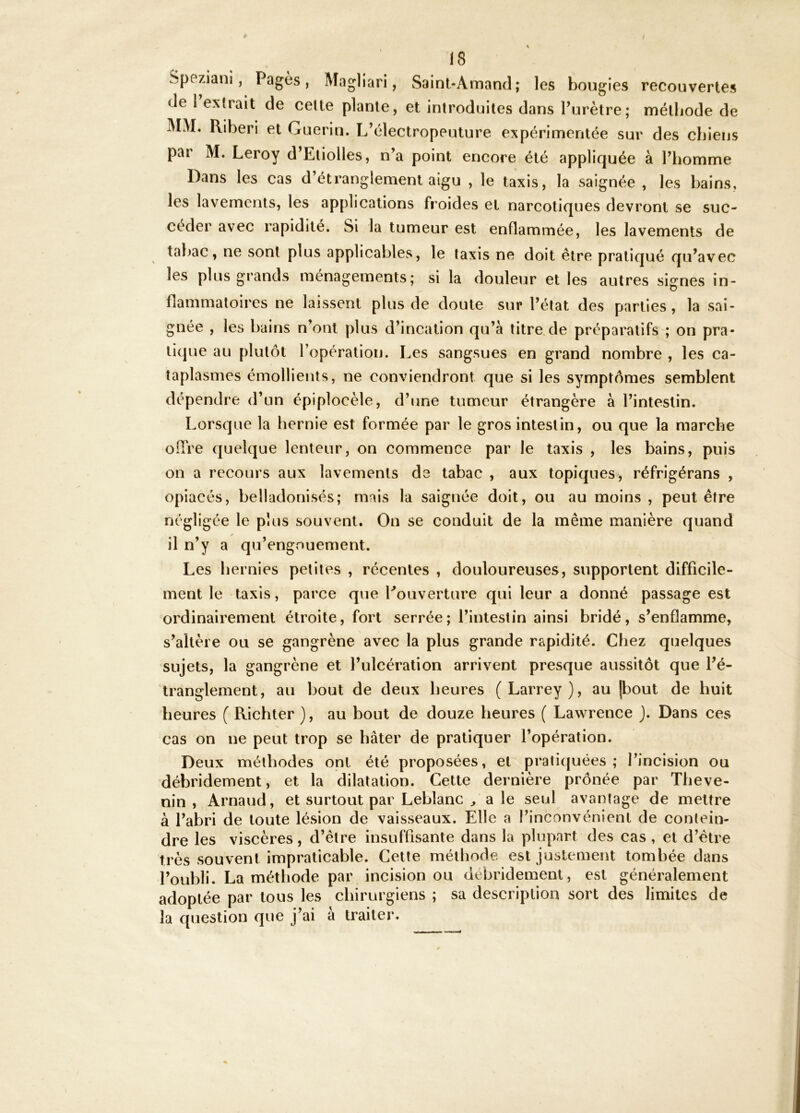Speziani, Pagès, Magliari, Sainl-Amand; les bougies recouvertes (Je 1 extrait de celte plante, et introduites dans Turètre; méthode de MM. Riberi et Guérin. L’électropeuture expérimentée sur des chiens par M. Leroy d’Etiolles, n’a point encore été appliquée à l’homme Dans les cas d’étranglement aigu , le taxis, la saignée , les bains, les lavements, les applications froides et narcotiques devront se suc- céder avec rapidité. Si la tumeur est enflammée, les lavements de tabac, ne sont plus applicables, le taxis ne doit être pratiqué qu’avec les plus grands ménagements; si la douleur et les autres signes in- flammatoires ne laissent plus de doute sur l’état des parties, la sai- gnée , les bains n’ont plus d’incation qu’à titre.de préparatifs ; on pra- tique au plutôt l’opération. Les sangsues en grand nombre , les ca- taplasmes émollients, ne conviendront que si les symptômes semblent dépendre d’un épiplocèle, d’une tumeur étrangère à l’intestin. Lorsque la hernie est formée par le gros intestin, ou que la marche oiTre (|uel(|ue lenteur, on commence par le taxis , les bains, puis on a recours aux lavements de tabac , aux topiques, réfrigérans , opiacés, belladonisés; mais la saignée doit, ou au moins , peut être négligée le plus souvent. On se conduit de la même manière quand il n’y a qu’engouement. Les hernies petites , récentes , douloureuses, supportent difficile- ment le taxis, parce que Couverture qui leur a donné passage est ordinairement étroite, fort serrée; l’intestin ainsi bridé, s’enflamme, s’altère ou se gangrène avec la plus grande rapidité. Chez quelques sujets, la gangrène et l’ulcération arrivent presque aussitôt que l’é- tranglement, au bout de deux heures (Larrey), au jbout de huit heures ( Ricbter ), au bout de douze heures ( Lawrence ). Dans ces cas on ne peut trop se bâter de pratiquer l’opération. Deux méthodes ont été proposées, et pratiquées; l’incision ou ’débridement, et la dilatation. Cette dernière prônée par Theve- nin , Arnaud, et surtout par Leblanc ^ a le seul avantage de mettre à l’abri de toute lésion de vaisseaux. Elle a l’inconvénient de contein- dre les viscères, d’être insuffisante dans la plupart des cas , et d’être très souvent impraticable. Cette métliode est justement tombée dans l’oubli. La méthode par incision ou débridement, est généralement adoptée par tous les chirurgiens ; sa description sort des limites de la question que j’ai à traiter.