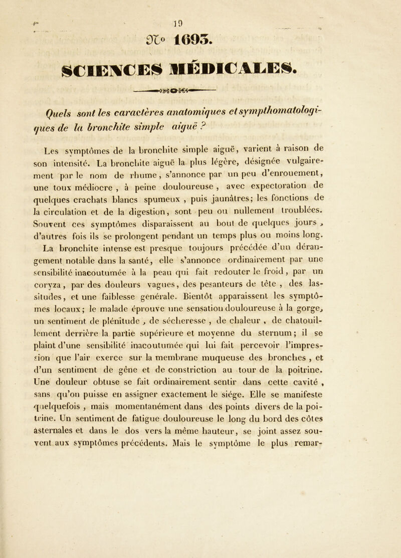 ^0 1695. JiCIEMCEJ^ MÉDICAEEîi. Quels sont les caractères anatomiques etsympthomatologi- ques de la bronchite simple aiguë ? Les symptômes de la bronchite simple aiguë, varient a raison de son intensité. La bronchite aiguë la plus légère, désignée vulgaire- ment parle nom de rhume, s’annonce par un peu d enrouement, une toux médiocre , à peine douloureuse , avec expectoration de quelques crachats blancs spumeux , puis jaunâtres; les fonctions de la circulation et de la digestion, sont peu ou nullement troublées. Souvent ces symptômes disparaissent au bout de quelques jours ^ d’autres fois ils se prolongent pendant un temps plus ou moins long. La bronchite intense est presque toujours précédée d’un déran- gement notable dans la santé, elle s’annonce ordinairement par une sensibilité inacoutumée à la peau qui fait redouter le froid, par un coryza, par des douleurs vagues, des pesanteurs de tête , des las- situdes, et une faiblesse générale. Bientôt apparaissent les symptô- mes locaux ; le malade éprouve une sensation douloureuse à la gorge^ un sentiment de plénitude ^ de sécheresse , de chaleur , de chatouil- lement derrière la partie supérieure et moyenne du sternum ; il se plaint d’une sensibilité inacoutumée qui lui fait percevoir l’impres- sion que l’air exerce sur la membrane muqueuse des bronches , et d’un sentiment de gêne et de constriction au tour de la poitrine. Une douleur obtuse se fait ordinairement sentir dans cette cavité , sans qu’on puisse eti assigner exactement le siège. Elle se manifeste quelquefois , mais momentanément dans des points divers de la poi- trine. Un sentiment de fatigue douloureuse le long du bord des côtes âsternales et dans le dos vers la même hauteur, se joint assez sou- vent aux symptômes précédents. Mais le symptôme le plus remar-