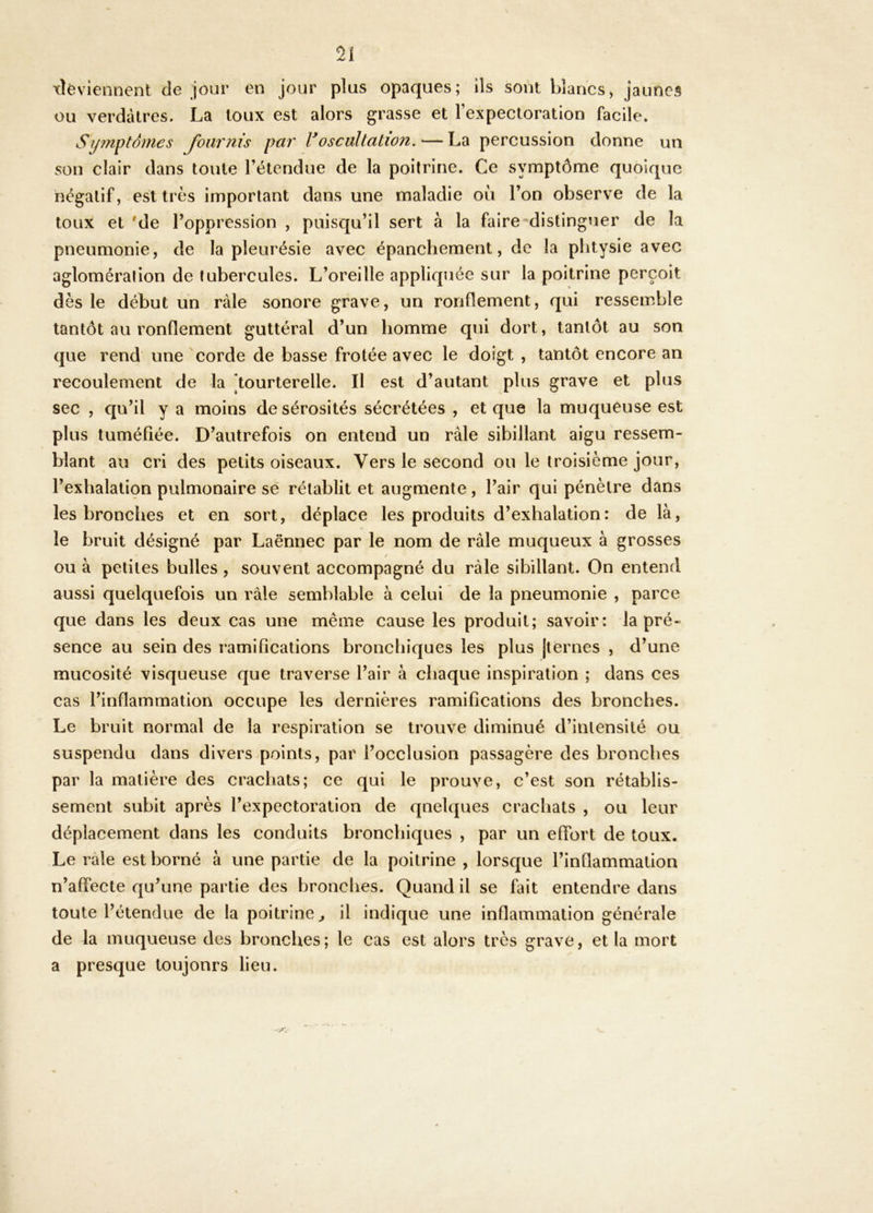 xîèviennent de jour en jour plus opaques; ils sont blancs, jaunes ou verdâtres. La toux est alors grasse et l’expectoration facile. S?/?nptd/nes JbüTnis par Voscultation. — La percussion donne un son clair dans toute l’étendue de la poitrine. Ce symptôme quoique négatif, est très important dans une maladie où l’on observe de la toux et 'de l’oppression , puisqu’il sert à la faire distinguer de la pneumonie, de la pleurésie avec épanchement, de la phtysie avec aglomération de tubercules. L’oreille appliquée sur la poitrine perçoit dès le début un raie sonore grave, un ronflement, qui ressemble tantôt au ronflement guttéral d’un homme qui dort, tantôt au son que rend une corde de basse frotée avec le doigt , tantôt encore an recoulement de la [tourterelle. Il est d’autant plus grave et plus sec , qu’il y a moins de sérosités sécrétées , et que la muqueuse est plus tuméfiée. D’autrefois on entend un râle sibillant aigu ressem- blant au cri des petits oiseaux. Vers le second ou le troisième jour, l’exhalation pulmonaire sé rétablit et augmente, l’air qui pénètre dans les bronches et en sort, déplace les produits d’exhalation: de là, le bruit désigné par Laënnec par le nom de râle muqueux à grosses ou à petites bulles , souvent accompagné du râle sibillant. On entend aussi quelquefois un râle semblable à celui de la pneumonie , parce que dans les deux cas une même cause les produit; savoir: la pré- sence au sein des ramifications bronchiques les plus jternes , d’une mucosité visqueuse que traverse l’air à chaque inspiration ; dans ces cas l’inflammation occupe les dernières ramifications des bronches. Le bruit normal de la respiration se trouve diminué d’intensité ou suspendu dans divers points, par l’occlusion passagère des bronches par la matière des crachats; ce qui le prouve, c’est son rétablis- sement subit après l’expectoration de quelques crachats , ou leur déplacement dans les conduits bronchiques , par un effort de toux. Le râle est borné à une partie de la poitrine , lorsque l’inflammation n’affecte qu’une partie des bronches. Quand il se fait entendre dans toute l’étendue de la poitrine^ il indique une inflammation générale de la muqueuse des bronches; le cas est alors très grave, et la mort a presque toujours lieu.