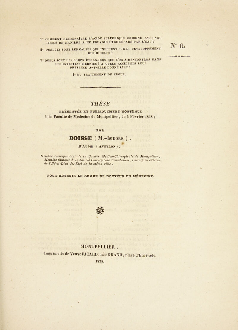 1® COMMENT RECONNAÎTRE l’ACIDE SULFURIQUE COMBINÉ AVEC NOS TISSUS DE MANIÈRE A NE POUVOIR ÊTRE SÉPARÉ PAR l’eAU ? 2° quelles sont les CAUSES QUI INFLUENT SUR LE DÉVELOPPEMENT DES MUSCLES ? 3'’ QUELS SONT LES CORPS ÉTRANGERS QUE l’ON A RENCONTRÉS DANS LES INTESTINS HERNIÉS? A QUELS ACCIDENTS LEUR PRÉSENCE A-T-ELLE DONNÉ LIEU ? i DU TRAITEMENT DU CROUP. riiÈSE PRÉSENTÉE ET PUBLIQUEMENT SOUTENUE à la Faculté de Médecine de Montpellier , le 5 Février 1838 ; PAR BOISSE ( M.-Isidore ) , D’Aubin ( Aveyron } ; Membre correspondant de la Société Médico-Chirurgicale de Montpellier, Membre titulaire de la Société Chirurgicale d’émulation , Chirurgien externe de l’Hôtel-Dieu St,-Eloi de la même ville ; POUR OBTENIR L.E GRADE DE DOCTEUR EN MÉDECINE. MONTlMïLUEn , Impriuierie de Veuve RICARD, née GRAND, place d’Eiicivadc. 1838.