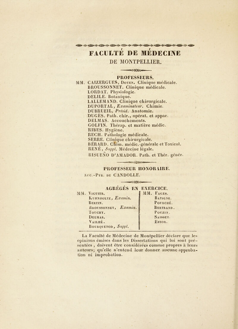 oOc e(|« oOt CCC4 »9()l t(e FACULTE DE MEDECINE DE MONTPELLIER. PROFESSEURS. MlM. CATZERGUES, Doyen. Clinique médicale. BROUSSONNET. Clinique médicale. LORDAT. Physiologie. DELIEE. Botanique. LALLEMAND. Clinique chirurgicale. DUPORTAL, Examinateur. Chimie. DUBRÜEIL, Présid. Anatomie. DEGÈS. Palh. chir., opérât, et appar. DELAI AS. Accouchements. GOLEIN. Thérap. et matière médic. RIBES. Hygiène. RECH. Pathologie médicale. SERRE. Clinique chirurgicale. BÉRARD. Chim. médic.-générale et Toxicol. RENE, Suppl, Médecine légale. PilSLENO D^VMADOR. Path. et Thér. génér. PROFESSEUR HONORAIRE. Aïc.-Pyr. de CANDOLLE. AGRÉGÉS EN EXERCICE. Yiguier. MM. Faces. Kuhnholtz, Examin. Baticne. Bertin. PoURCHÉ. Bboussonnet, Examin. Bertrand. TouCHY. PouziN. Delmas. Saisset. Vailhé . Bourqiîenod, Suppl. Estor. La Faculté de Médecine de Montpellier déclare que les opinions émises dans*les Dissertations qui lui sont pré- sentées , doivent être considérées comme propres à leurs auteurs; qu’elle n’entend leur donner aucune approba- tion ni improbation.