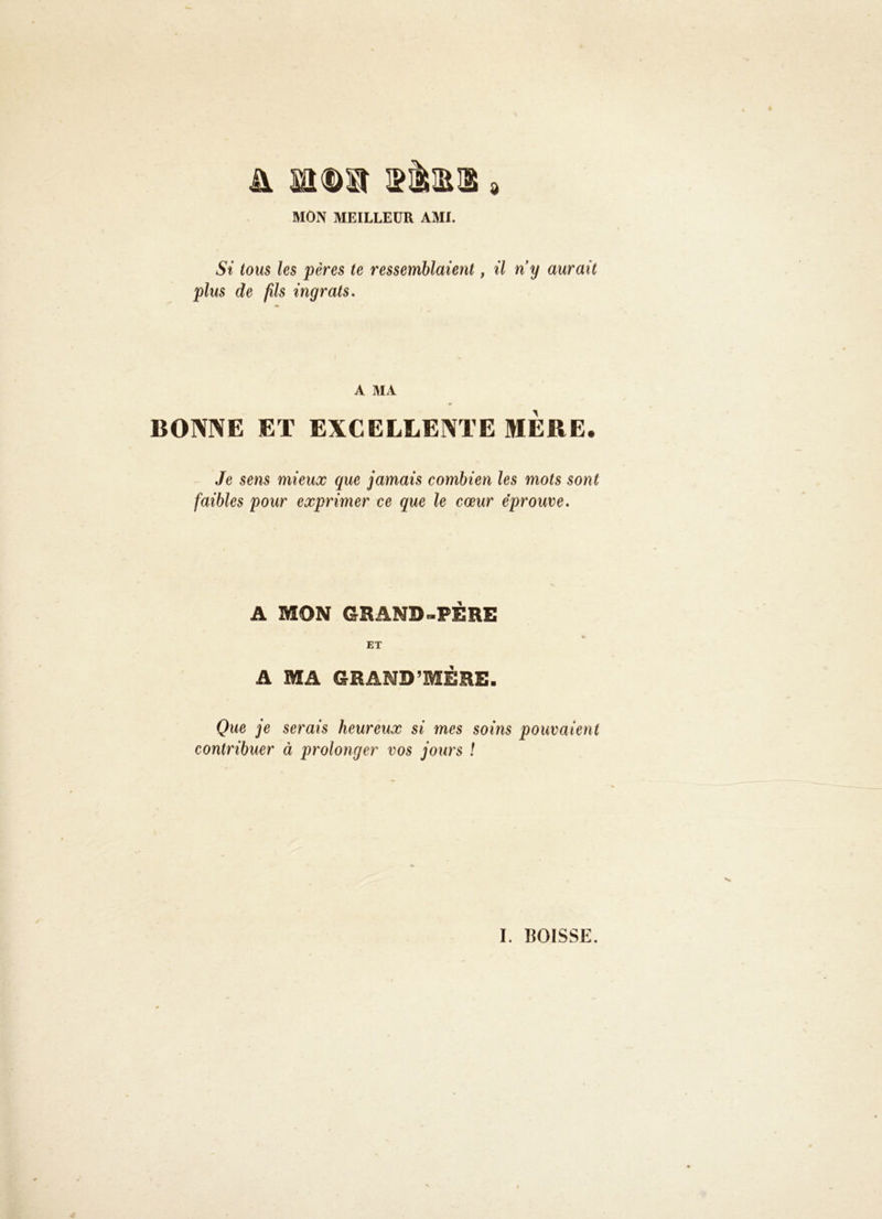 MON MEILLEUR AMI. Si tous les pères te ressemblaient, il ny aurait plus de fils ingrats. A MA BONNE ET EXCELLENTE MERE. Je sens mieux que jamais combien les mots sont faibles pour exprimer ce que le cœur éprouve. A MON GRAND-PERE ET A MA GRAND’MÉRE. Que ]e serais heureux si mes soins pouvaient contribuer à prolonger vos jours !