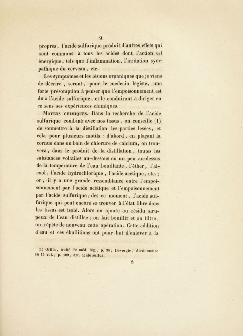 propres, l’acide sulfurique produit d’autres effets qui sont communs à tous les acides dont l’action est * énergique, tels que l’inflammation, l’irritation sym- pathique du cerveau, etc. Les symptômes et les lésions organiques que je viens de décrire , seront, pour le médecin légiste, une forte présomption à penser que l’empoisonnement est dû à l’acide sulfurique, et le conduiront à diriger en ce sens ses expériences chimiques. Moyens chimiques. Dans la recherche de l’acide sulfurique combiné avec nos tissus, on conseille (1) de soumettre à la distillation les parties lésées, et cela pour plusieurs motifs : d’ahord , en plaçant la cornue dans un bain de chlorure de calcium, on trou- vera, dans le produit de la distillation, toutes les substances volatiles au-déssous ou un peu au-dessus de la température de l’eau bouillante , l’éther, l’al- cool , l’acide hydrochlorique , l’acide acétique, etc. ; or , il y a une grande ressemblance entre l’empoi- sonnement par l’acide acétique et l’empoisonnement par l’acide sulfurique ; dès ce moment, l’acide sul- furique qui peut encore se trouver à l’état libre dans les tissus est isolé. Alors on ajoute au résidu siru- peux de 1 eau distillée ; on fait bouillir et on filtre ; on répète de nouveau cette opération. Cette addition d’eau et ces ébullitions ont pour but d’enlever à la (1) Orflla , traité de méd. lég., p. 36 ; Devcrgie , dictiomiaire en 15 Yol., p, 109, art. acide sulfur. 2