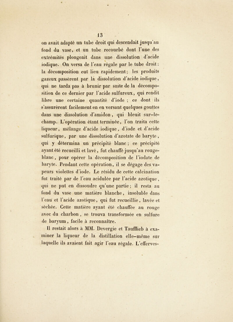 on avait adapté un tube droit qui descendait jusqu’au fond du vase, et un tube recourbé dont l’une des extrémités plongeait dans une dissolution d’acide iodique. On versa de l’eau régale par le tube droit: la décomposition eut lieu rapidement; les produits gazeux passèrent par la diwSSolution d’acide iodique, qui ne tarda pas à brunir par suite de la décompo- sition de ce dernier par l’acide sulfureux, qui rendit libre une certaine quantité d’iode ; ce dont ils s’assurèrent facilement en en versant quelques gouttes dans une dissolution d’amidon , qui bleuit sur-le- champ, L’opération étant terminée, l’on traita cette liqueur, mélange d’acide iodique, d’iode et d’acide sulfurique, par une dissolution d’azotate de baryte, qui y détermina un précipité blanc ; ce précipité ayant été recueilli et lavé, fut chauffé jusqu’au rouge- blanc , pour opérer la décomposition de l’iodate de baryte. Pendant cette opération, il se dégage des va- peurs violettes d’iode. Le résidu de cette calcination fut traité par de l’eau acidulée par l’acide azotique, qui ne put en dissoudre qu’une partie ; il resta au fond du vase;une matière blanche, insoluble dans l’eau et l’acide azotique, qui fut recueillie, lavée et séchée. Cette matière ayant été chauffée au rouge avec du charbon , se trouva transformée en sulfure de baryum, facile à reconnaître. ïl restait alors à MM. Devergie et Taufflieb à exa- miner la liqueur de la distillation elle-même sur laquelle ils avaient fait agir l’eau régale. L’efferves-