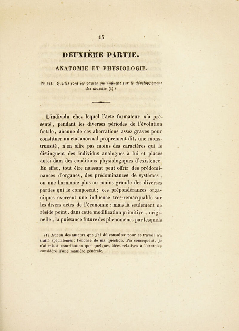 DEUXIEME PARTIE. ANATOMIE ET PHYSIOLOGIE. 421. Quelles sont les causes qui influent sur le développement des muscles (1) ? L’individu chez lequel l’acte formateur n’a pré- senté , pendant les diverses périodes de l’évolution foetale, aucune de ces aberrations assez graves pour constituer un état anormal proprement dit, une mons- truosité, n’en offre pas moins des caractères qui le distinguent des individus analogues à lui et placés aussi dans des conditions physiologiques d’existence. En effet, tout être naissant peut offrir des prédomi- nances d’organes, des prédominances de systèmes , ou une harmonie plus ou moins grande des diverses parties qui le composent ; ces prépondérances orga- niques exercent une influence très-remarquable sur les divers actes de l’économie : mais là seulement ne réside point, dans cette modification primitive , origi- nelle , la puissance future des phénomènes par lesquels (1) Aucun des auteurs que j’ai dû consulter pour ce travail n’a traité spécialement l’énoncé de ma question. Par conséquent, je n’ai mis à contribution que quelques idées relatives à l’exercice considéré d’une manière générale.