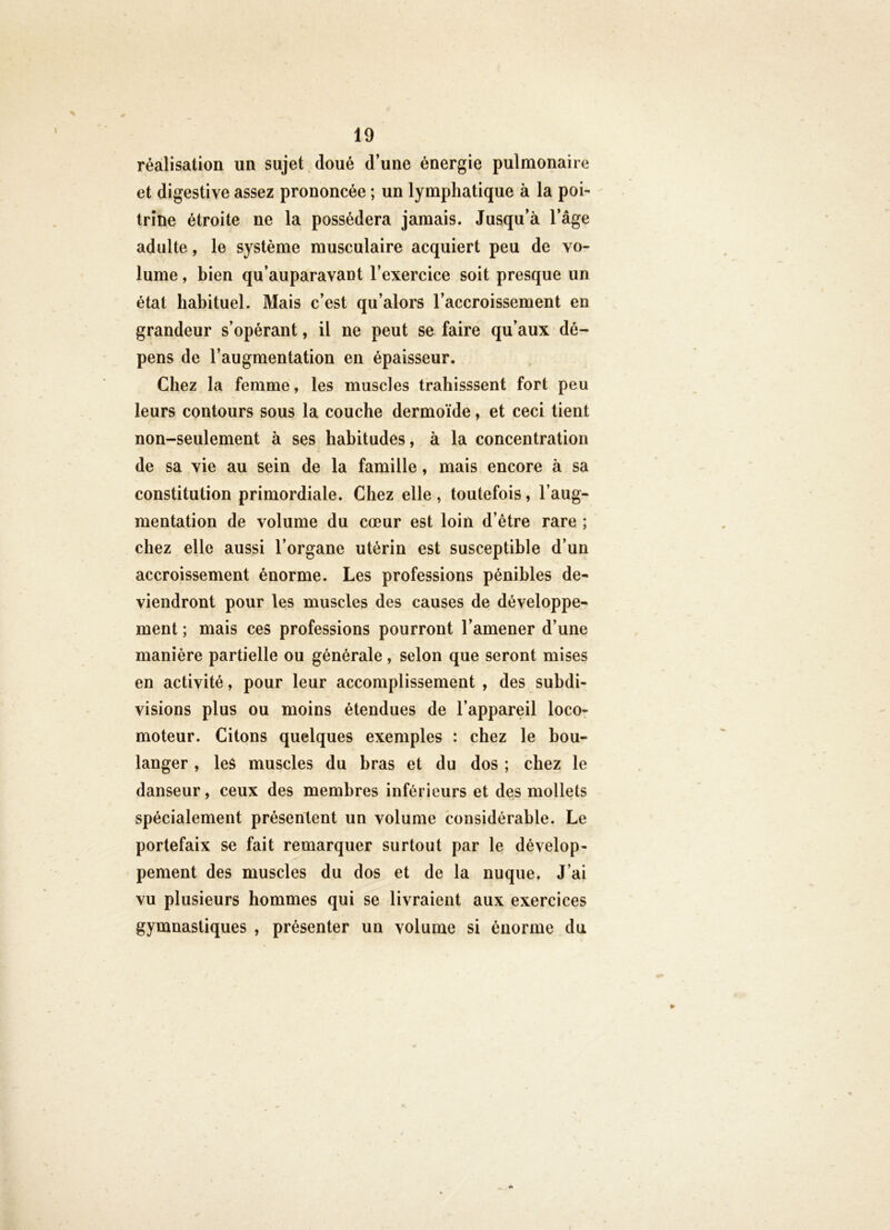 réalisation un sujet doué d’une énergie pulmonaire et digestive assez prononcée ; un lymphatique à la poi- trine étroite ne la possédera jamais. Jusqu’à l’âge adulte, le système musculaire acquiert peu de vo- lume , bien qu’auparavant l’exercice soit presque un état habituel. Mais c’est qu’alors l’accroissement en grandeur s’opérant, il ne peut se faire qu’aux dé- pens de l’augmentation en épaisseur. Chez la femme, les muscles trahisssent fort peu leurs contours sous la couche dermoïde, et ceci tient non-seulement à ses habitudes, à la concentration de sa vie au sein de la famille, mais encore à sa constitution primordiale. Chez elle, toutefois, l’aug- mentation de volume du cœur est loin d’étre rare ; chez elle aussi l’organe utérin est susceptible d’un accroissement énorme. Les professions pénibles de- viendront pour les muscles des causes de développe- ment ; mais ces professions pourront l’amener d’une manière partielle ou générale, selon que seront mises en activité, pour leur accomplissement , des subdi- visions plus ou moins étendues de l’appareil loco- moteur. Citons quelques exemples : chez le bou- langer , les muscles du bras et du dos ; chez le danseur, ceux des membres inférieurs et des mollets spécialement présentent un volume considérable. Le portefaix se fait remarquer surtout par le dévelop- pement des muscles du dos et de la nuque. J’ai vu plusieurs hommes qui se livraient aux exercices gymnastiques , présenter un volume si énorme du