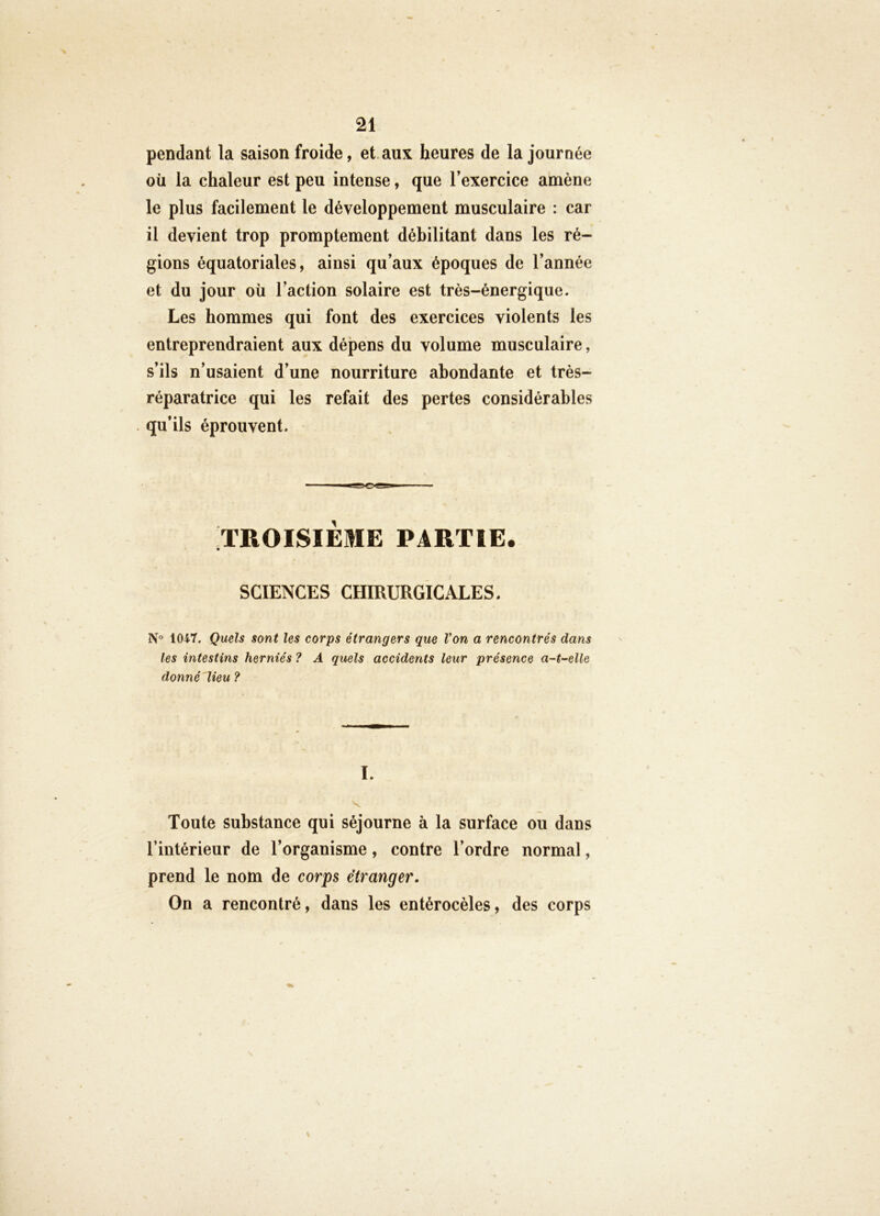 pendant la saison froide, et. aux heures de la journée où la chaleur est peu intense, que Texercice amène le plus facilement le développement musculaire : car il devient trop promptement débilitant dans les ré- gions équatoriales, ainsi qu’aux époques de l’année et du jour où l’action solaire est très-énergique. Les hommes qui font des exercices violents les entreprendraient aux dépens du volume musculaire, s’ils n’usaient d’une nourriture abondante et très- réparatrice qui les refait des pertes considérables qu’ils éprouvent. TROISIEME PARTIE. SCIENCES CHIRURGICALES. 1047. Quels sont les corps étrangers que Von a rencontrés dans les intestins herniés ? A quels accidents leur présence a-t-elle donné lieu ? I. Toute substance qui séjourne à la surface ou dans l’intérieur de l’organisme, contre l’ordre normal, prend le nom de corps étranger. On a rencontré, dans les entérocèles, des corps
