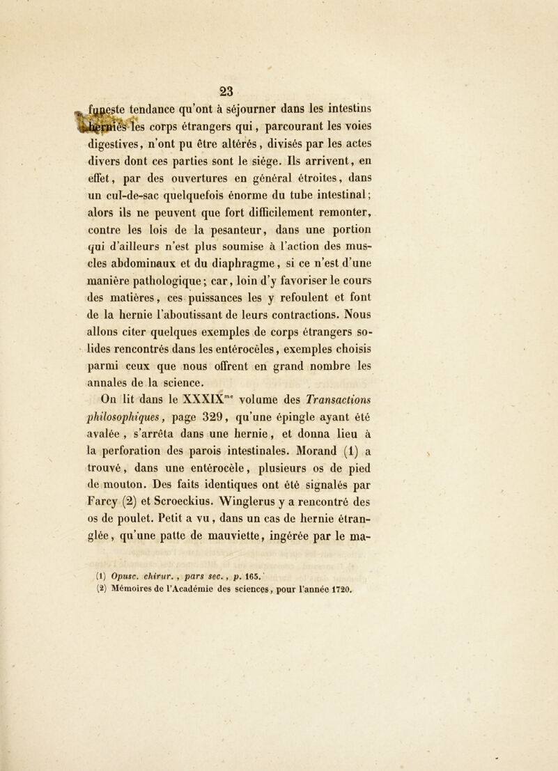 _ fmieate tendance qu’ont à séjourner dans les intestins %ÈÇ|âki&'les corps étrangers qui, parcourant les voies digestives, n’ont pu être altérés, divisés par les actes divers dont ces parties sont le siège. Ils arrivent, en effet, par des ouvertures en général étroites, dans un cul-de-sac quelquefois énorme du tube intestinal ; alors ils ne peuvent que fort difficilement remonter, contre les lois de la pesanteur, dans une portion qui d’ailleurs n’est plus soumise à l’action des mus- cles abdominaux et du diaphragme, si ce n’est d’une manière pathologique; car, loin d’y favoriser le cours des matières, ces puissances les y refoulent et font de la hernie l’aboutissant de leurs contractions. Nous allons citer quelques exemples de corps étrangers so- ' lides rencontrés dans les entérocèles, exemples choisis parmi ceux que nous offrent en grand nombre les annales de la science. On lit dans le XXXIX“® volume des Transactions philosophiques, page 329, qu’une épingle ayant été avalée , s’arrêta dans une hernie, et donna lieu à la perforation des parois intestinales. Morand (1) a trouvé, dans une entérocèle, plusieurs os de pied de mouton. Des faits identiques ont été signalés par Farcy (2) et Scroeckius. Winglerus y a rencontré des os de poulet. Petit a vu, dans un cas de hernie étran- glée , qu’une patte de mauviette y ingérée par le ma- (1) Opusc. chirur. , pars sec., p. 165.' (2) Mémoires de l’Académie des sciences, pour l’année 1720.