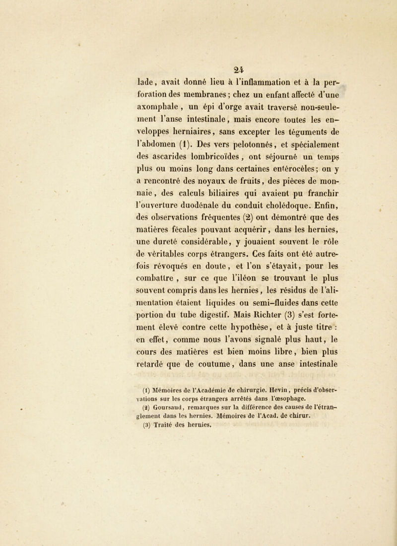 lade, avait donné lieu à l’inflammation et à la per- foration des membranes ; chez un enfant affecté d’une axomphale , un épi d’orge avait traversé non-seule- ment l’anse intestinale, mais encore toutes les en- veloppes herniaires, sans excepter les téguments de l’abdomen (1). Des vers pelotonnés, et spécialement des ascarides lomhricoïdes , ont séjourné un temps plus ou moins long dans certaines entérocèles; on y a rencontré des noyaux de fruits, des pièces de mon- naie , des calculs biliaires qui avaient pu franchir l’ouverture duodénale du conduit cholédoque. Enfin, des observations fréquentes (2) ont démontré que des matières fécales pouvant acquérir, dans les hernies, une dureté considérable, y jouaient souvent le rôle de véritables corps étrangers. Ces faits ont été autre- fois révoqués en doute, et l’on s’étayait, pour les combattre , sur ce que l’iléon se trouvant le plus souvent compris dans les hernies, les résidus de l’ali- mentation étaient liquides ou semi-fluides dans cette portion du tube digestif. Mais Richter (3) s’est forte- ment élevé contre cette hypothèse, et à juste titre : en effet, comme nous l’avons signalé plus haut, le cours des matières est bien moins libre, bien plus retardé que de coutume, dans une anse intestinale (1) Mémoires de l’Académie de chirurgie. Heyin, précis d’obser- yations sur les corps étrangers arrêtés dans l’œsophage. (2) Goursaud, remarques sur la différence des causes de l’étran- glement dans les hernies. Mémoires de l’Acad. de chirur. (3) Traité des hernies.