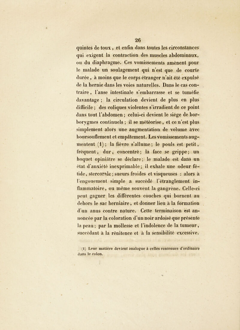 quintes de toux , et enfin dans toutes les circonstances qui exigent la contraction des muscles abdominaux, ou du diaphragme. Ces vomissements amènent pour le malade un soulagement qui n’est que de courte durée, à moins que le corps étranger n’ait été expulsé de la hernie dans les voies naturelles. Dans le cas con- traire , l’anse intestinale s’embarrasse et se tuméfie davantage ; la circulation devient de plus en plus difficile ; des coliques violentes s’irradient de ce point dans tout l’abdomen ; celui-ci devient le siège de bor- borygmes continuels ; il se météorise, et ce n’est plus simplement alors une augmentation de volume avec boursouflement et empâtement. Les vomissements aug- mentent (1) ; la fièvre s’allume ; le pouls est petit, fréquent, dur, concentré ; la face se grippe ; un hoquet opiniâtre se déclare; le malade est dans un état d’anxiété inexprimable; il exhale une odeur fé- tide , stercorale ; sueurs froides et visqueuses : alors à rengouement simple a succédé l’étranglement in- flammatoire , ou même souvent la gangrène. Celle-ci peut gagner les différentes couches qui bornent au dehors le sac herniaire, et donner lieu à la formation d’un anus contre nature. Cette terminaison est an- noncée par la coloration d’un noir ardoisé que présente la peau ; par la mollesse et l’indolence de la tumeur, succédant à la rénitence et à la sensibilité excessive. (I) Leur matière deyient analogue à celles contenues d’ordinaire il ans le colon. T