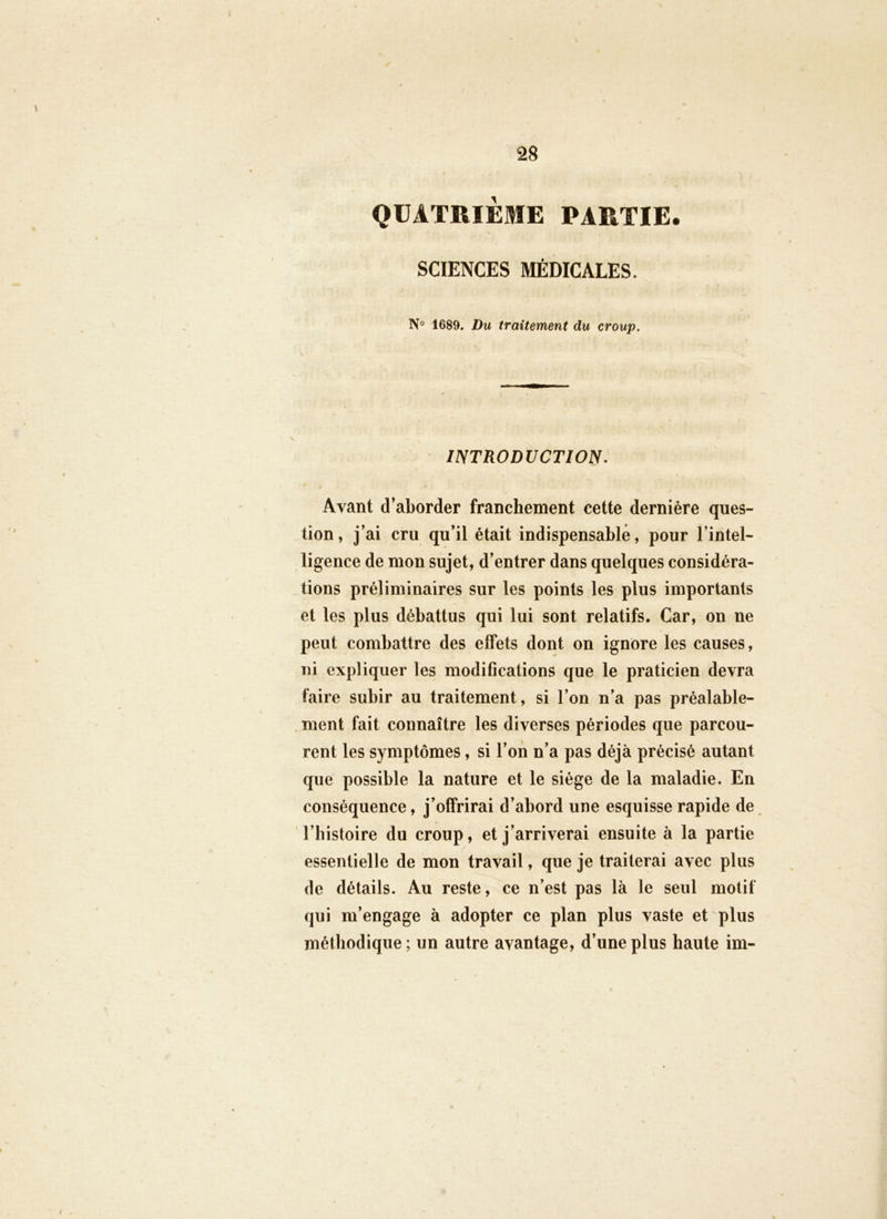 QUATRIEME PARTIE. SCIENCES MÉDICALES. 1689. Du traitement du croup. INTRODUCTION. Avant d’aborder franchement cette dernière ques- tion, j’ai cru qu’il était indispensable, pour l’intel- ligence de mon sujet, d’entrer dans quelques considéra- tions préliminaires sur les points les plus importants et les plus débattus qui lui sont relatifs. Car, on ne peut combattre des effets dont on ignore les causes, ni expliquer les modifications que le praticien devra faire subir au traitement, si l’on n’a pas préalable- . ment fait connaître les diverses périodes que parcou- rent les symptômes, si l’on n’a pas déjà précisé autant que possible la nature et le siège de la maladie. En conséquence, j’offrirai d’abord une esquisse rapide de l’bistoire du croup, et j’arriverai ensuite à la partie essentielle de mon travail, que je traiterai avec plus de détails. Au reste, ce n’est pas là le seul motif qui m’engage à adopter ce plan plus vaste et plus métiiodique; un autre avantage, d’une plus haute im-