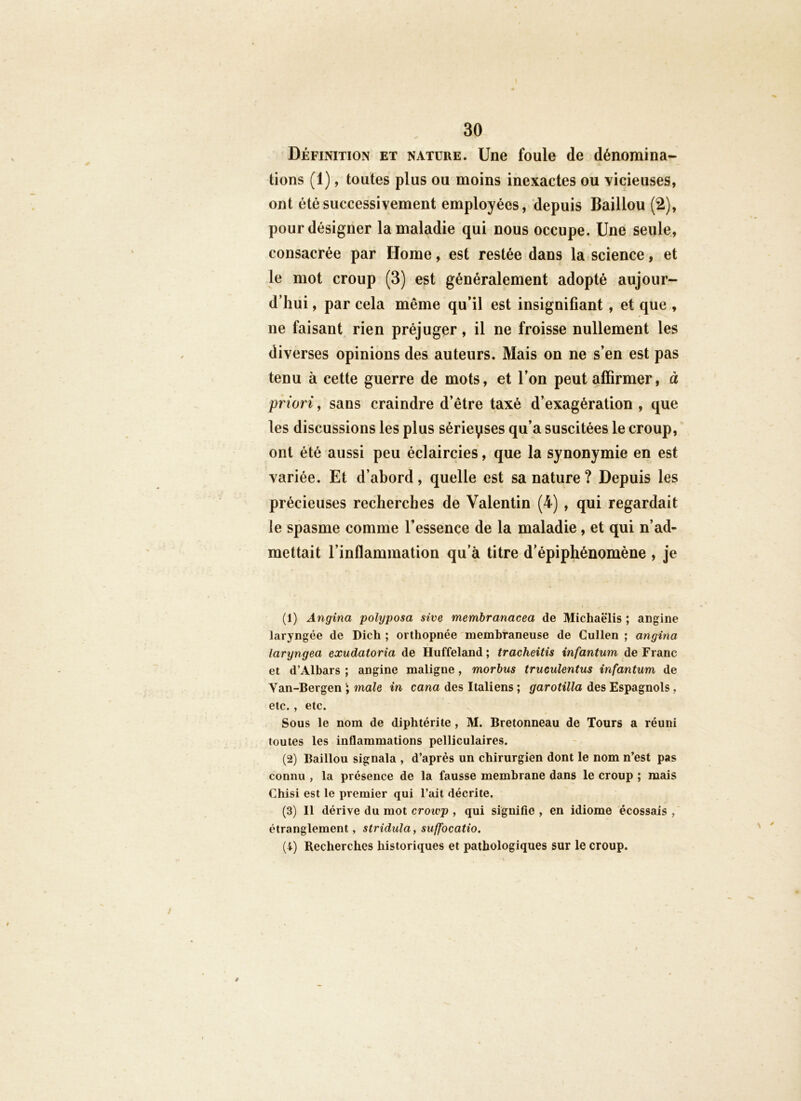 Définition et natüre. Une foule de dénomina- tions (1), toutes plus ou moins inexactes ou vicieuses, ont été successivement employées, depuis Baillou (2), pour désigner la maladie qui nous occupe. Une seule, consacrée par Home, est restée dans la science, et le mot croup (3) est généralement adopté aujour- d’hui , par cela même qu’il est insignifiant , et que , ne faisant rien préjuger, il ne froisse nullement les diverses opinions des auteurs. Mais on ne s’en est pas tenu à cette guerre de mots, et l’on peut affirmer, à priori, sans craindre d’être taxé d’exagération , que les discussions les plus sérieyses qu’a suscitées le croup, ont été aussi peu éclaircies, que la synonymie en est variée. Et d’abord, quelle est sa nature ? Depuis les précieuses recherches de Valentin (4) , qui regardait le spasme comme Tessence de la maladie, et qui n’ad- mettait l’inflammation qu’à titre d’épiphénomène , je (1) Angina polyposa sive membranacea de Michaëlis ; angine laryngée de Dich ; orthopnée membraneuse de Cullen ; angina larijngea exudatoria de Huffeland ; tracheitis infantum de Franc et d’Albars ; angine maligne, morbus trueulentus infantum de Van-Bergen male in cana des Italiens ; garotilla des Espagnols, etc., etc. Sous le nom de diphtérite, M. Bretonneau de Tours a réuni toutes les inflammations pelliculaires. (2) Baillou signala , d’après un chirurgien dont le nom n’est pas connu , la présence de la fausse membrane dans le croup ; mais Chisi est le premier qui l’ait décrite. (3) Il dérive du mot croivp , qui signifie , en idiome écossais , étranglement, stridula, suffocatio. (4) Recherches historiques et pathologiques sur le croup.