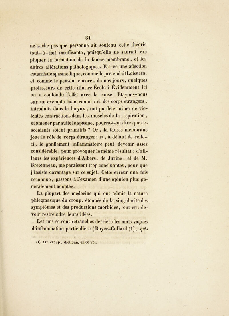 ne sache pas que personne ait soutenu cette théorie tout-à-fait insuffisante, puisqu’elle ne saurait ex- pliquer la formation de la fausse membrane, et les autres altérations pathologiques. Est-ce une affection catarrhale spasmodique, comme le prétendaitLobstein, et comme le pensent encore, de nos jours, quelques professeurs de cette illustre École ? Évidemment ici » on a confondu l’effet avec la cause. Etayons-nous sur un exemple bien connu : si des corps étrangers , introduits dans le larynx, ont pu déterminer de vio- lentes contractions dans les muscles de la respiration, et amener par suite le spasme, pourra-t-on dire que ces accidents soient primitifs ? Or , la fausse membrane joue le rôle de corps étranger; et, à défaut de celle- ci , le gonflement inflammatoire peut devenir assez considérable, pour provoquer le même résultat : d’ail- leurs, les expériences d’Albers, de Jurine, et de M. Bretonneau, me paraissent trop concluantes, pour que j’insiste davantage sur ce sujet. Cette erreur une fois reconnue , passons à l’examen d’une opinion plus gé- néralement adoptée. La plupart des médecins qui ont admis la nature phlegmasique du croup, étonnés de la singularité des symptômes et des productions morbides, ont cru de- voir restreindre leurs idées. Les uns se. sont retranchés derrière les mots vagues d’inflammation particulière (Royer-Collard (1), spe- (1) Art. croup , dictionn. en GO vol.