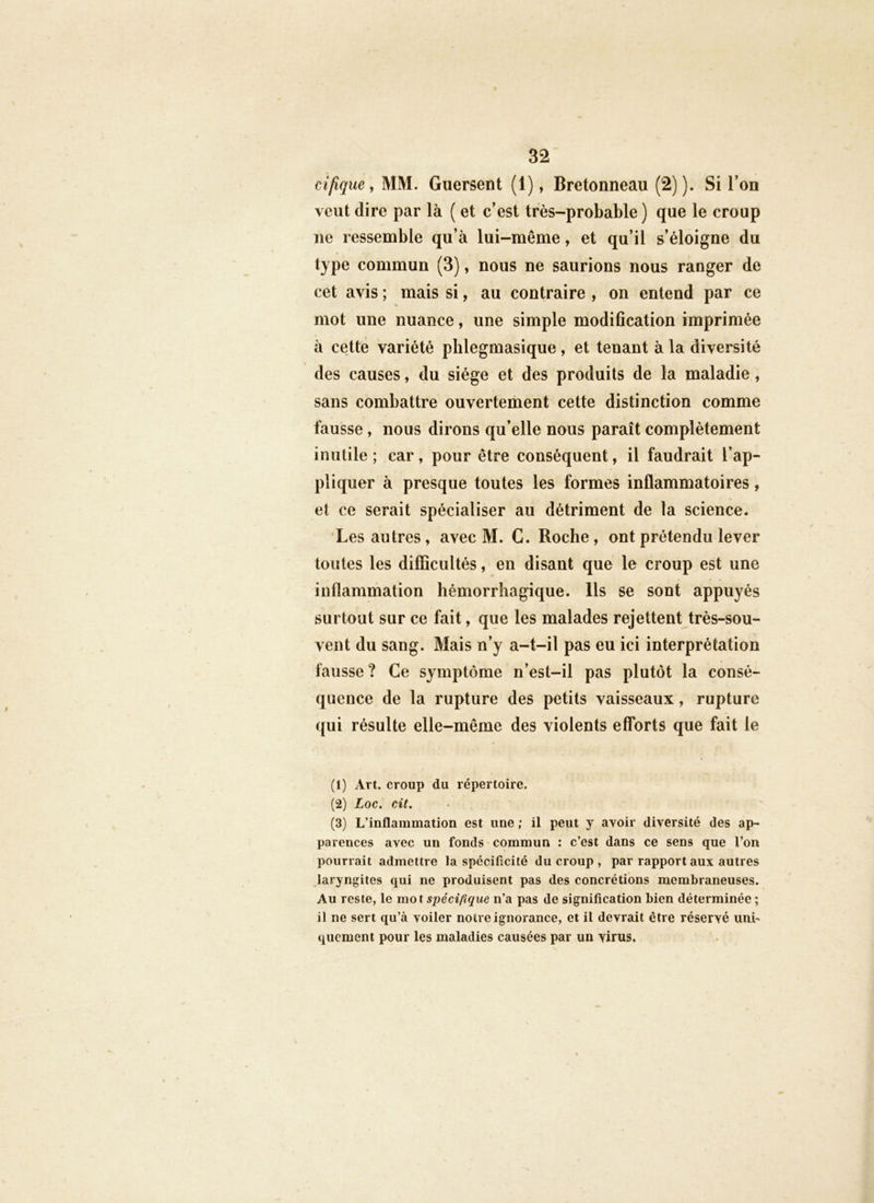 ci/îque, MM. Guersent (1), Bretonneau (2)). Si l’on veut dire par là ( et c’est très-probable ) que le croup ne ressemble qu’à lui-même, et qu’il s’éloigne du type commun (3), nous ne saurions nous ranger de cet avis ; mais si, au contraire , on entend par ce mot une nuance, une simple modification imprimée à cette variété phlegmasique, et tenant à la diversité des causes, du siège et des produits de la maladie, sans combattre ouvertement cette distinction comme fausse, nous dirons qu’elle nous paraît complètement inutile ; car, pour être conséquent, il faudrait l’ap- pliquer à presque toutes les formes inflammatoires, et ce serait spécialiser au détriment de ta science. Les autres, avec M. G. Roche, ont prétendu lever toutes les difîîcultés, en disant que le croup est une inflammation hémorrhagique. Ils se sont appuyés surtout sur ce fait, que les malades rejettent très-sou- vent du sang. Mais n’y a-t-il pas eu ici interprétation fausse ? Ce symptôme n’est-il pas plutôt la consé- quence de la rupture des petits vaisseaux, rupture qui résulte elle-même des violents efforts que fait le (1) Art. croup du répertoire. (2) Loc. cit. (3) L’inflammation est une ; il peut y avoir diversité des ap- parences avec un fonds commun : c’est dans ce sens que l’on pourrait admettre la spécificité du croup , par rapport aux autres laryngites qui ne produisent pas des concrétions membraneuses. Au reste, le mot spécifique n’a pas de signification bien déterminée ; il ne sert qu’à voiler notre ignorance, et il devrait être réservé unL quement pour les maladies causées par un virus. .