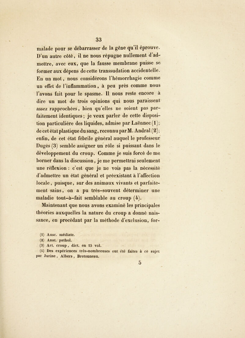 malade pour se débarrasser de la gêne qu’il éprouve. D’un autre côté, il ne nous répugne nullement d’ad- mettre, avec eux, que la fausse membrane puisse se former aux dépens de cette transsudation accidentelle. En un mot, nous considérons l’hémorrhagie comme un effet de l’inflammation, à peu près comme nous l’avons fait pour le spasme. 11 nous reste encore à dire un mot de trois opinions qui nous paraissent assez rapprochées, bien qu’elles ne soient pas par- faitement identiques ; je veux parler de cette disposi- tion particulière des liquides, admise par Laënnec (1); de cet état plastique du sang, reconnu par M. Andral (2) ; enfin, de cet état fébrile général auquel le professeur Dugès (3) semble assigner un rôle si puissant dans le développement du croup. Comme je suis forcé de me borner dans la discussion, je me permettrai seulement une réflexion : c’est que je ne vois pas la nécessité d’admettre un état général et préexistant à l’affection locale , puisque, sur des animaux vivants et parfaite- ment sains, on a pu très-souvent déterminer une maladie tout-à-fait semblable au croup (4). Maintenant que nous avons examiné les principales théories auxquelles la nature du croup a donné nais- sance, en procédant par la méthode d’exclusion, for- (1) Ausc. médiate. (2) Anat. pathol. (3) Art. croup, dict. en 15 vol. (4) Des expériences très-nombreuses ont été faites à ce sujet par Jurine , Albers , Bretonneau.