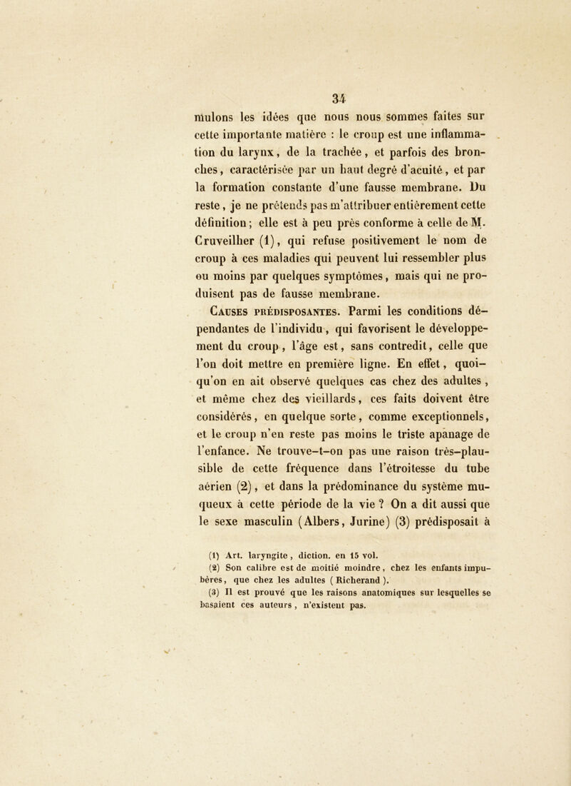 muions les idées que nous nous sommes faites sur cette importante matière : le croup est une inflamma- tion du larynx, de la trachée, et parfois des bron- ches , caractérisée par un haut degré d’acuité, et par la formation constante d’une fausse membrane. Du reste, je ne prétends pas m’attribuer entièrement cette définition ; elle est à peu près conforme à celle de M. Cruveilher (1), qui refuse positivement le nom de croup à ces maladies qui peuvent lui ressembler plus GU moins par quelques symptômes, mais qui ne pro- duisent pas de fausse membrane. Causes prédisposantes. Parmi les conditions dé- pendantes de l’individu', qui favorisent le développe- ment du croup , l’âge est, sans contredit, celle que l’on doit mettre en première ligne. En effet, quoi- qu’on en ait observé quelques cas chez des adultes , et même chez des vieillards, ces faits doivent être considérés, en quelque sorte, comme exceptionnels, et le croup n’en reste pas moins le triste apanage de l’enfance. Ne trouve-t-on pas une raison très-plau- sible de cette fréquence dans l’étroitesse du tube aérien (2), et dans la prédominance du système mu- queux à cette période de la vie ? On a dit aussi que le sexe masculin (Albers, Jurine) (3) prédisposait à (1) Art. laryngite , diction, en 15 vol. (2) Son calibre est de moitié moindre, chez les enfants impu- bères, que chez les adultes ( Richerand ). (3) Il est prouvé que les raisons anatomiques sur lesquelles se basaient ces auteurs , n’existent pas.