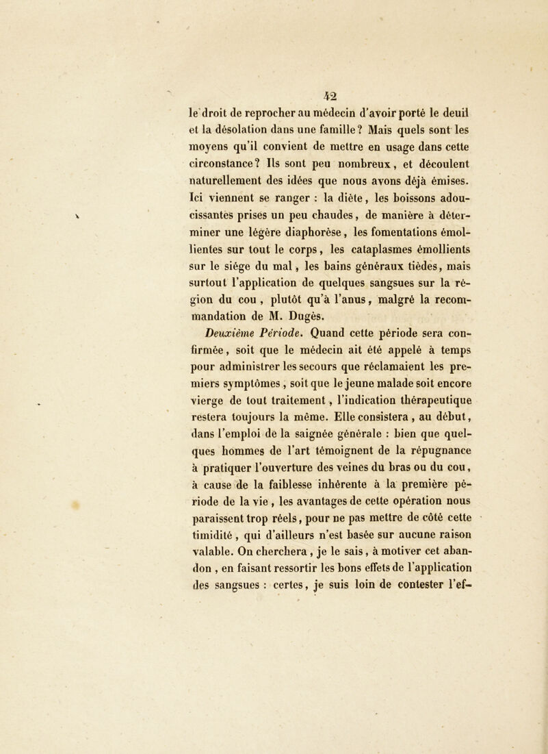 le’droit de reprocher au médecin d'avoir porté le deuil et la désolation dans une famille? Mais quels sont les moyens qu’il convient de mettre en usage dans cette circonstance? Ils sont peu nombreux, et découlent naturellement des idées que nous avons déjà émises. Ici viennent se ranger : la diète, les boissons adou- cissantes prises un peu chaudes, de manière à déter- miner une légère diaphorèse, les fomentations émol- lientes sur tout le corps, les cataplasmes émollients sur le siège du mal, les bains généraux tiédès, mais surtout l’application de quelques sangsues sur la ré- gion du cou , plutôt qu’à l’anus, malgré la recom- mandation de M. Dugès, Deuxième Période. Quand cette période sera con- firmée , soit que le médecin ait été appelé à temps pour administrer les secours que réclamaient les pre- miers symptômes , soit que le jeune malade soit encore vierge de tout traitement, l’indication thérapeutique restera toujours la même. Elle consistera, au début, dans l’emploi de la saignée générale : bien que quel- ques hommes de l’art témoignent de la répugnance à pratiquer l’ouverture des veines du bras ou du cou, à cause de la faiblesse inhérente à la première pé-- riode de la vie , les avantages de cette opération nous paraissent trop réels, pour ne pas mettre de côté cette timidité , qui d’ailleurs n’est basée sur aucune raison valable. On cherchera , je le sais, à motiver cet aban- don , en faisant ressortir les bons effets de l’application des sangsues : certes, je suis loin de contester l’ef-