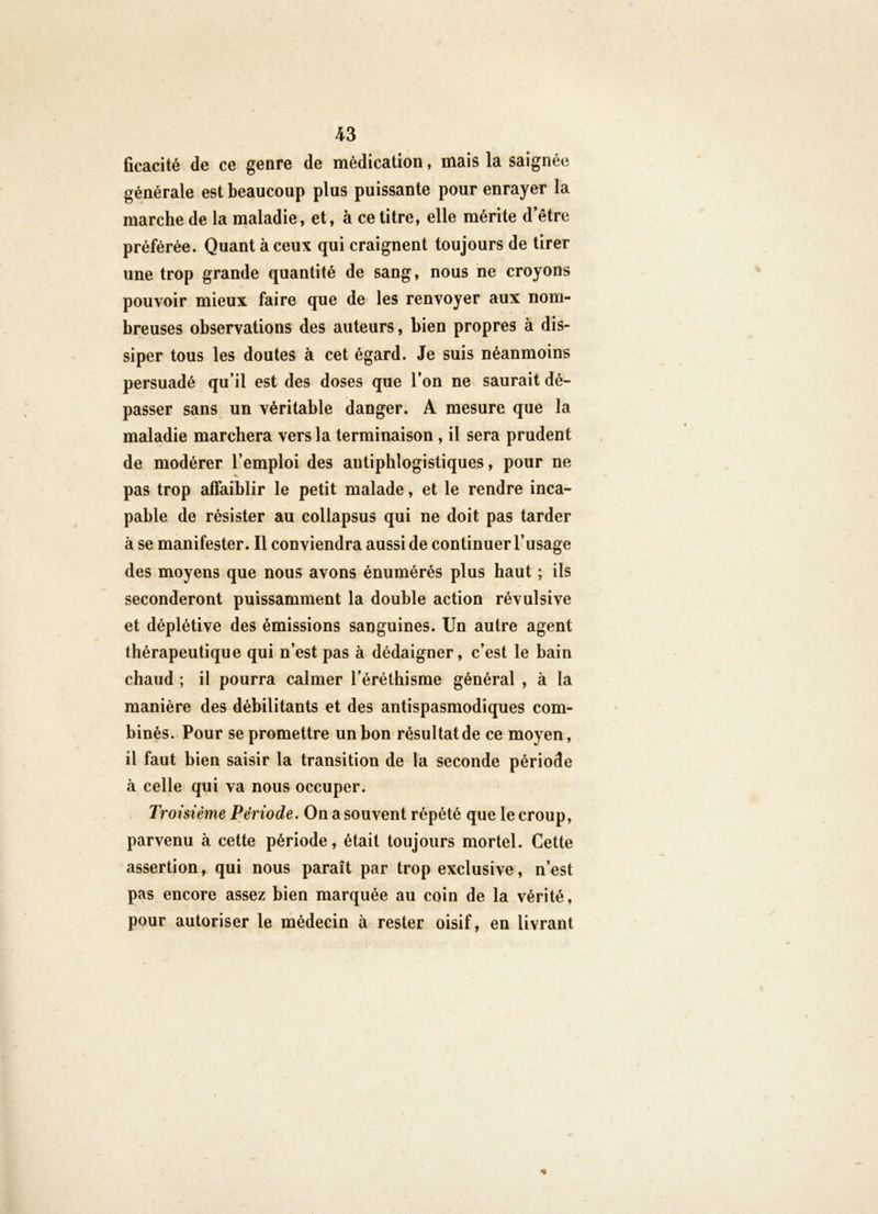 ficacité de ce genre de médication, mais la saignée générale est beaucoup plus puissante pour enrayer la marche de la nialadie, et, à ce titre, elle mérite d’être préférée. Quant à ceux qui craignent toujours de tirer une trop grande quantité de sang, nous ne croyons pouvoir mieux faire que de les renvoyer aux nom- breuses observations des auteurs, bien propres à dis- siper tous les doutes à cet égard. Je suis néanmoins persuadé qu’il est des doses que l’on ne saurait dé- passer sans un véritable danger. A mesure que la maladie marchera vers la terminaison, il sera prudent de modérer l’emploi des antiphlogistiques, pour ne pas trop affaiblir le petit malade, et le rendre inca- pable de résister au collapsus qui ne doit pas tarder à se manifester. Il conviendra aussi de continuer l’usage des moyens que nous avons énumérés plus haut ; ils seconderont puissamment la double action révulsive et déplétive des émissions sanguines. Un autre agent thérapeutique qui n’est pas à dédaigner, c’est le bain chaud ; il pourra calmer l’éréthisme général , à la manière des débilitants et des antispasmodiques com- binés. Pour se promettre un bon résultat de ce moyen, il faut bien saisir la transition de la seconde période à celle qui va nous occuper. Troisième Période. On a souvent répété que le croup, parvenu à cette période, était toujours mortel. Cette assertion, qui nous paraît par trop exclusive, n’est pas encore assez bien marquée au coin de la vérité, pour autoriser le médecin à rester oisif, en livrant