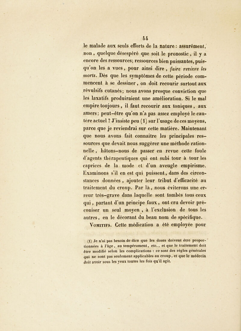 U le malade aux seuls efforts de la nature : assurément,' non, quelque désespéré que soit le pronostic, il y a encore des ressources; ressources bien puissantes, puis- qu on les a vues, pour ainsi dire , faire revivre les morts. Dès que les symptômes de cette période com- mencent à se dessiner, on doit recourir surtout aux révulsifs cutanés; nous avons presque conviction que les laxatifs produiraient une amélioration. Si le mal empire toujours , il faut recourir aux toniques , aux amers; peut-être qu’on n’a pas assez employé le cau- tère actuel ? J’insiste peu (1) sur l’usage de ces moyens, parce que je reviendrai sur cette matière. Maintenant que nous avons fait connaitre les principales res- sources que devait nous suggérer une méthode ration- nelle , hâtons-nous de passer en revue cette foule d’agents thérapeutiques qui ont subi tour à tour les caprices de la mode et d’un aveugle empirisme. . Examinons s’il en est qui puissent, dans des circon- stances données , ajouter leur tribut d’efficacité au traitement du croup. Par là, nous éviterons une er- reur très-grave dans laquelle sont tombés tous ceux qui, partant d’un principe faux, ont cru devoir pré- coniser un seul moyen , à l’exclusion de tous les autres, en le décorant du beau nom de spécifique. Vomitifs. Cette médication a été employée pour (1) Je n’ai pas besoin de dire que les doses doivent être propor- tionnées à l’âge , au tempérament, etc., et que le traitement doit être modifié selon les complications : ce sont des règles générales qui ne sont pas seulement applicables au croup, et que le médecin doit avoir sous les yeux toutes les fois qu’il agit.