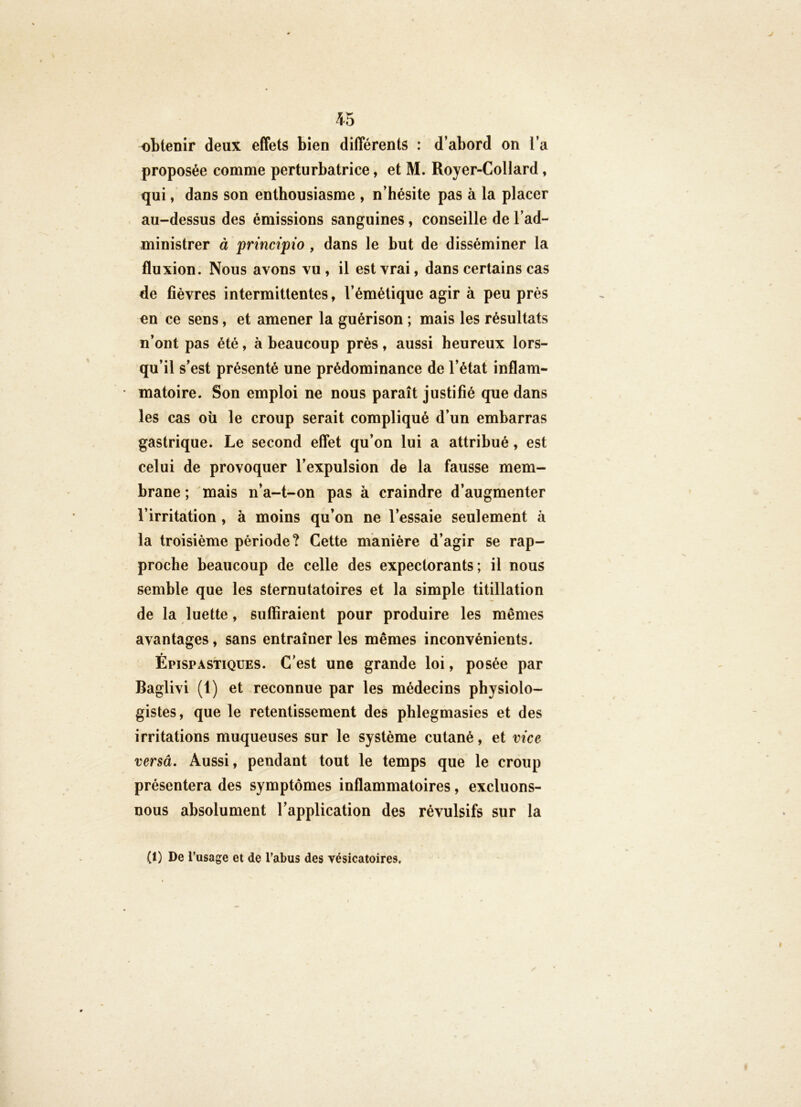 obtenir deux effets bien différents : d’abord on i’a V proposée comme perturbatrice, et M. Royer-Collard, qui, dans son enthousiasme , n’hésite pas à la placer au-dessus des émissions sanguines, conseille de l’ad- ministrer à princtpio , dans le but de disséminer la fluxion. Nous avons vu , il est vrai, dans certains cas de fièvres intermittentes, l’émétique agir à peu près en ce sens, et amener la guérison ; mais les résultats n’ont pas été, à beaucoup près, aussi heureux lors- qu’il s’est présenté une prédominance de l’état inflam- matoire. Son emploi ne nous paraît justifié que dans les cas où le croup serait compliqué d’un embarras gastrique. Le second effet qu’on lui a attribué, est celui de provoquer l’expulsion de la fausse mem- brane ; mais n’a-t-on pas à craindre d’augmenter l’irritation, à moins qu’on ne l’essaie seulement à la troisième période? Cette manière d’agir se rap- proche beaucoup de celle des expectorants; il nous semble que les sternutatoires et la simple titillation de la luette, suffiraient pour produire les mêmes avantages, sans entraîner les mêmes inconvénients. ÉpispASTIQUES. C'est une grande loi, posée par Baglivi (1) et reconnue par les médecins physiolo- gistes, que le retentissement des phlegmasies et des irritations muqueuses sur le système cutané, et vice versâ. Aussi, pendant tout le temps que le croup présentera des symptômes inflammatoires, excluons- nous absolument l’application des révulsifs sur la (1) De l’usage et de l’abus des vésicatoires.