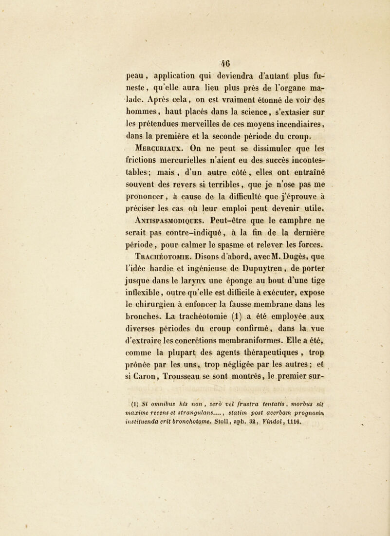 peau, application qui deviendra d’autant plus fu- neste , qu’elle aura lieu plus près de l’organe ma- lade. Après cela, on est vraiment étonné de voir des hommes, haut placés dans la science, s’extasier sur les prétendues merveilles de ces moyens incendiaires, dans la première et la seconde période du croup. Mercuriaux. On ne peut se dissimuler que les frictions mercurielles n’aient eu des succès incontes- tables; mais, d’un autre côté, elles ont entraîné souvent des revers si terribles, que je n’ose pas me prononcer, à cause de la difficulté que j’éprouve à préciser les cas oü leur emploi peut devenir utile. Antispasmodiques. Peut-être que le camphre ne serait pas contre-indiqué, à la fin de la dernière période, pour calmer le spasme et relever les forces. Trachéotomie. Disons d’abord, avecM. Dugès, que l’idée hardie et ingénieuse de Dupuytren, de porter jusque dans le larynx une éponge au bout d’une tige inflexible, outre qu’elle est difficile à exécuter, expose le chirurgien à enfoncer la fausse membrane dans les bronches. La trachéotomie (1) a été employée aux diverses périodes du croup confirmé, dans la vue d’extraire les concrétions membraniformes. Elle a été, comme la plupart des agents thérapeutiques , trop prônée par les uns, trop négligée par les autres ; et si Caron, Trousseau se sont montrés, le premier sur- (1) Si omnibus his non , sero vel frustra tentatis, morhus sit maxime recens et strangulans...., statim post acerbam prognosin instituenda erit bronchotome. Stoll, apb. 32, Vindolf 1116.