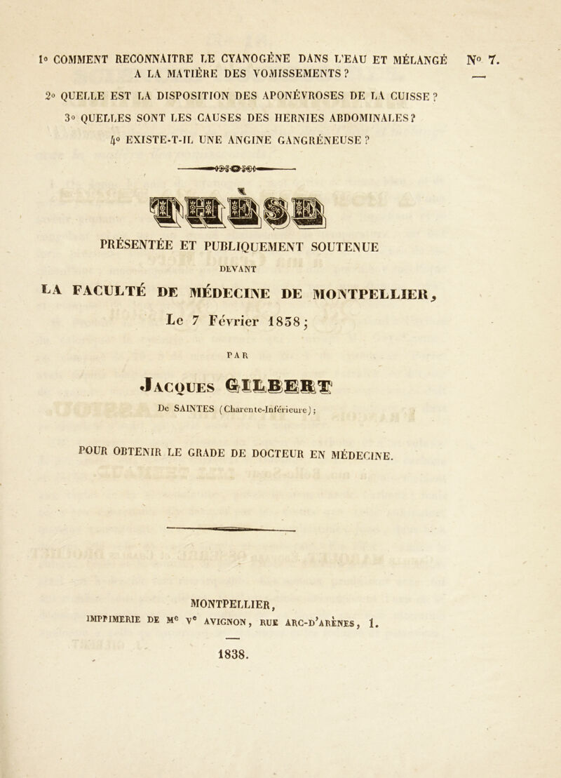 l» COMMENT HECONNAITRE LE CYANOGÈNE DANS D'EAU ET MÉLANGÉ A LA MATIÈRE DES VOMISSEMENTS? 2» QUELLE EST LA DISPOSITION DES APONÉVROSES DE LA CUISSE ? 3» QUELLES SONT LES CAUSES DES HERNIES ABDOMINALES? 40 EXISTE-T-IL UNE ANGINE GANGRÉNEUSE ? PRÉSENTÉE ET PUBLIQUEMENT SOUTENUE DLVANT LA FACULTÉ DE MÉDECINE DE MONTPELLIEU, Le 7 Février 1838 j PAR Jacques De SAINTES (Charente-Inférieure); POUR OBTENIR LE GRADE DE DOCTEUR EN MÉDECINE. MONTPELLIER, IMPriMERlE DE V« AVIGNON, RUE ARC-d’arÈNES, 1. N» 7. 1838.