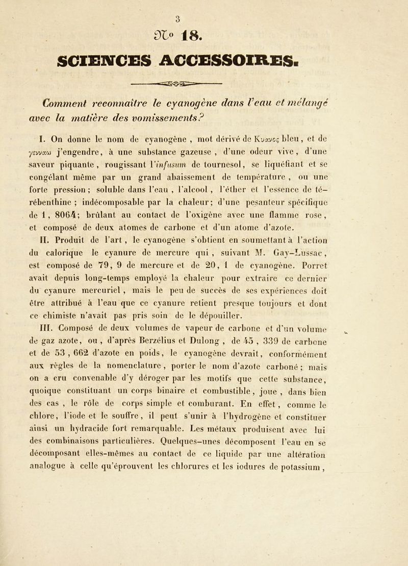 Olo 18. SCIEIKrCES ACCESSOIRES. i Comment reconnaître le cyanogène dans Veau et mélangé avec la matière des vomissements? I. On donne le nom de cyanogène , mot dérivé de Kuave? bleu, et de ysvvaw j’engendre, à une substance gazeuse, d’une odeur vive, d’une saveur piquante, rougissant Yinfiismn de tournesol, se liquéfiant et se congélant même par un grand abaissement de température , ou une forte pression ; soluble dans l’eau , l’alcool , l’étlier et l’essence de té- rébenthine ; indécomposable par la chaleur; d’une pesanteur spécifique de 1, 8064; brûlant au contact de l’oxigène avec une flamme rose, et composé de deux atomes de carbone et d’un atome d’azote. II. Produit de l’art, le cyanogène s’obtient en soumettant à l’action du calorique le cyanure de mercure qui , suivant Gay-Liissac, est composé de 79, 9 de mercure et de 20, 1 de c}anogène. Porret avait depuis long-temps employé la chaleur pour extraire ce dernier du cyanure mercuriel , mais le peu de succès de ses expériences doit être attribué à l’eau que ce cyanure retient presque toujours et dont ce chimiste n’avait pas pris soin de le dépouiller. III. Composé de deux volumes de vapeur de carbone et d’un volume de gaz azote, ou , d’après Berzélius et Dulong , de io , 339 de carbone et de 53,662 d’azote en poids, le cyanogène devrait, conrorméinent aux règles de la nomenclature , porter le nom d’azote carboné ; mais on a cru convenable d’y déroger par les motifs que cette substance, quoique constituant un corps binaire et combustible , joue , dans bien des cas , le rôle de corps simple et comburant. En effet , comme le chlore, l’iode et le souffre, il peut s’unir à l’hydrogène et constituer ainsi un hydracide fort remar([uable. Les métaux produisent avec lui des combinaisons particulières. Quelques-unes décomposent l’eau en se décomposant elles-mêmes au contact de ce liquide par une altération analogue à celle qu’éprouvent les chlorures et les iodures de potassium ,