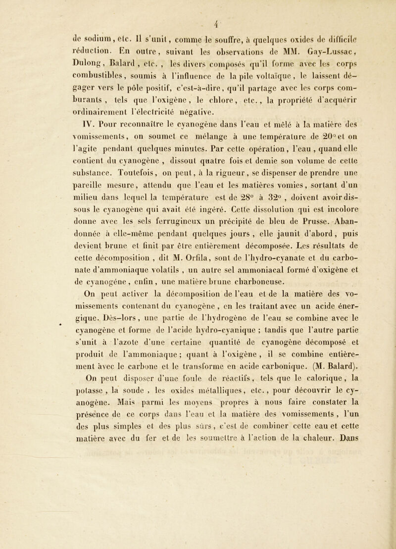 (le sodium, etc. Il s’unit, comme le souffre, à (juelques oxides de difficile réduction. En outre, suivant les observations de MM. Gay-Lussac, Dulong, Balard , etc. , les divers composés qu’il forme avec les corps combustibles, soumis à l’influence de la pile voltaïque, le laissent dé- gager vers le pôle positif, c’est-à-dire, qu’il partage avec les corps com- bu rants , tels que l’oxigène, le chlore, etc., la propriété d’acquérir ordinairement l’électricité négative. IV. Pour reconnaître le cyanogène dans l’eau et mêlé à la matière des vomissements, on soumet ce mélange à une température de 20^et on l’agite pendant quelques minutes. Par cette opération, l’eau , quand elle contient du cyanogène , dissout quatre fois et demie son volume de cette substance. Toutefois, on peut, à la rigueur, se dispenser de prendre une pareille mesure, attendu que l’eau et les matières vomies, sortant d’un milieu dans lequel la température est de 28® à 32® , doivent avoir dis- sous le cyanogène qui avait été ingéré. Cette dissolution qui est incolore donne avec les sels ferrugineux un précipité de bleu de Prusse. -Aban- donnée à elle-même pendant quelques jours , elle jaunit d’abord, puis devient brune et finit par être entièrement décomposée. Les résultats de cette décomposilion , dit M. Orfila, sont de l’hydro-cyanate et du carbo- nate d’ammoniaque volatils , un autre sel ammoniacal formé d’oxigène et de cyanogène, enlin , une matière brune cliarboneuse. On peut activer la décomposition de l’eau et de la matière des vo- missements contenant du cyanogène , en les traitant avec un acide éner- gique.. Dès-lors , une partie de l’hydrogène de l’eau se combine avec le cyanogène et forme de l’acide hydro-cyanique ; tandis que l’autre partie s’unit à l’azote d’une certaine quantité de cyanogène décomposé et produit de l’ammoniaque ; quant à l’oxigène , il se combine entière- ment avec le carbone et le transforme en acide carbonique. (M. Balard). On peut disposer d’une foule de réactifs , tels que le calorique , la potasse, la soude , les oxides métalliques, etc., pour découvrir le cy- anogène. Mais parmi les moyens propres à nous faire constater la présence de ce corps dans l’eau et la matière des vomissements , l’un des plus simples et des plus sûrs, c’est de combiner cette eau et cette matière avec du fer et de les soumettre à l’action de la chaleur. Dans