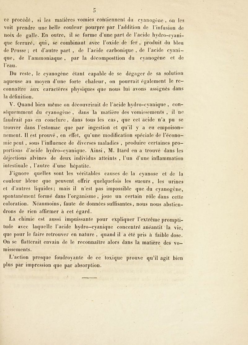 te procédé, si les matières vomies cohliennenl du cyanogène , on les voit prendre une belle couleur pourpre par l’addition de l’infusion de noix de galle. En outre, il se forme d’une part de l’acide hydro-cyani- qne ferruré, qui, se combinant avec l’oxide de fer, produit du bleu de Prusse ; et d’autre part , de l’acide carbonique , de l’acide cyani- que, de l’ammoniaque , par la décomposition du cyanogène et de l’eau. Du reste, le cyanogène étant capable de se dégager de sa solution aqueuse au moyen d’une forte chaleur, on pourrait également le re- connaître aux caractères physiques que nous lui avons assignés dans la définition. V. Quand bien même on découvrirait de l’acide hydro-cyanique , con- séquemment du cyanogène , dans la matière des vomissements , il ne faudrait pas en conclure, dans tous les cas, que cet acide n’a pu se trouver dans l’estomac que par ingestion et qu’il y a eu empoison- nement. Il est prouvé , en effet, qu’une modification spéciale de l’écono- mie peut , sous l’influence de diverses maladies , produire certaines pro- portions d’acide hydro-cyanique. Ainsi, M. Itard en a trouvé dans les alvines de deux individus atteints , l’un d’une inflammation intestinale , l’autre d’une hépatite. J’ignore quelles sont les véritables causes de la cyanose et de la couleur bleue que peuvent offrir quelquefois les sueurs , les urines et d’autres liquides; mais il n’est pas impossible que du cyanogène, spontanément formé dans l’organisme , joue un certain rôle dans cette coloration. Néanmoins, faute de données suffisantes, nous nous abstien- drons de rien affirmer à cet égard. La chimie est aussi impuissante pour expliquer l’extrême prompti- tude avec laquelle l’acide hydro-cyanique concentré anéantit la vie, que pour le faire retrouver en nature , quand il a été pris à faible dose. On se flatterait envain de le reconnaître alors dans la matière des vo- missements. L’action presque foudroyante de ce toxique prouve qu’il agit bien plus par impression que par absorption. déjections