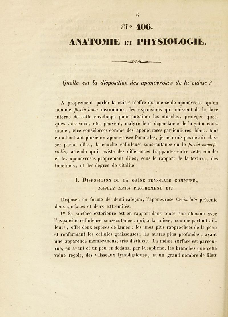 Olo 406. ANATOMIE ET PHYSIOLOGIE. —riïiin ~j^ ' ■ / • Quelle est la disposition des aponévroses de la cuisse ? A proprement parler la cuisse n’offre qu’une seule aponévrose, qu’on nomme fascialata; néanmoins, les expansions qui naissent de la face ♦ interne de cette enveloppe pour engainer les muscles , protéger quel- ques vaisseaux, etc, peuvent, malgré leur dépendance de la gaine com- mune , être considérées comme des aponévroses particulières. Mais , tout en admettant plusieurs aponévroses fémorales, je ne crois pas devoir clas- ser parmi elles, la couche celluleuse sous-cutanée ou le fascia superfi- cialisy attendu qu’il existe des différences frappantes entre cette couche et les aponévroses proprement dites, sous le rapport de la texture, des fonctions, et des degrés de vitalité. I. Disposition de la gaîne fémorale commune ^ FJSCIA LATA PROPREMENT DIT. Disposée en forme de demi-caleçon, l’aponévrose fascia lata présente deux surfaces et deux extrémités. 1” Sa surface extérieure est en rapport dans toute son étendue avec l’expansion celluleuse sous-cutanée, qui, à la cuisse, comme partout ail- leurs , offre deux espèces de lames : les unes plus rapprochées de la peau et renfermant les cellules graisseuses; les autres plus profondes , ayant une apparence membraneuse très distincte. La même surface est parcou- rue, en avant et un peu en dedans, par la saphène, les branches que cette veine reçoit, des vaisseaux lymphatiques, et un grand nombre de filets %