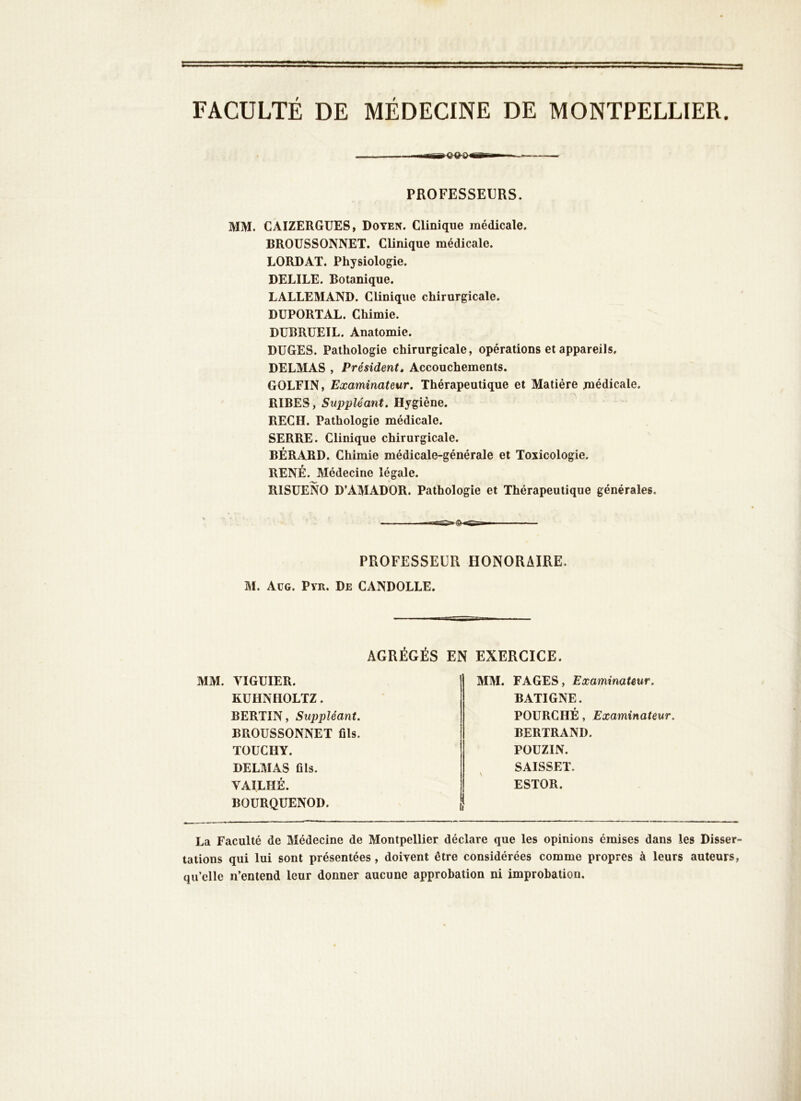 FACULTÉ DE MÉDECINE DE MONTPELLIER. PROFESSEURS. MM. CAIZERGUES, Doyen. Clinique médicale. BROÜSSONNET. Clinique médicale. LORDAT. Physiologie. DELIEE. Botanique. LALLEMAND. Clinique chirurgicale. DÜPORTAL. Chimie. DUBRUEIL. Anatomie. DUGES. Pathologie chirurgicale, opérations et appareils. DELMAS , Président, Accouchements. GOLFIN, Examinateur. Thérapeutique et Matière médicale. RIBES, Suppléant. Hygiène. REC H. Pathologie médicale. SERRE. Clinique chirurgicale. BÉRARD. Chimie médicale-générale et Toxicologie. RENÉ. Médecine légale. RISÜENO D’AMADOR. Pathologie et Thérapeutique générales. PROFESSEUR HONORAIRE. M. Aüg. Pvr. De CANDOLLE. AGRÉGÉS EN EXERCICE. MM. VIGUIER. KUHNHOLTZ. BERTIN, Suppléant. BROÜSSONNET fils. TOUCHY. DELMAS fils. VAILHÉ. BOURQUENOD. MM. FAGES, Examinateur. BATIGNE. FOURCHÉ, Examinateur. BERTRAND. POÜZIN. SAISSEÏ. ESTOR. La Faculté de Médecine de Montpellier déclare que les opinions émises dans les Disser- tations qui lui sont présentées, doivent être considérées comme propres à leurs auteurs, qu’elle n’entend leur donner aucune approbation ni improbation.