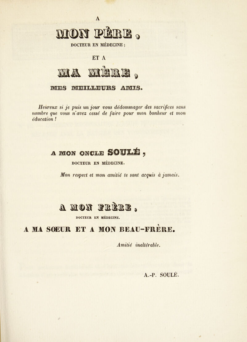 A mtDSÎ IPIMH 9 DOCTEUR EN MÉDECINE ; ET A Heureux si je puis un jour vous dédommager des sacrifices sans nombre que vous navez cessé de faire pour mon bonheur et mon éducation l a mom BOWtÆ y DOCTEUR EN MÉDECINE. Mon respect et mon amitié te sont acquis à jamais. Sl m<D» HERSES . DOCTEUR EN MÉDECINE. A MA SOEUR ET A MON BEAU-FRERE. Amitié inaltérable. A.-P. SOULE.