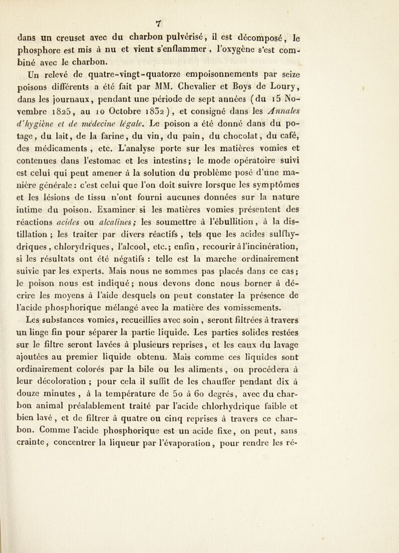 dans im creuset avec du charbon pulvérisé, il est décomposé, le phosphore est mis à nu et vient s’enflammer , l’oxygène s’est com- biné avec le charbon. Un relevé de quatre-vingt-quatorze empoisonnements par seize poisons difFérents a été fait par MM. Chevalier et Boys de Loury, dans les journaux, pendant une période de sept années (du i5 No- vembre 1825, au 10 Octobre i832), et consigné dans les Annales d'hyg iène et de médecine légale. Le poison a été donné dans du po- tage, du lait, de la farine, du vin, du pain, du chocolat, du café, des médicaments , etc. L’analyse porte sur les matières vomies et contenues dans l’estomac et les intestins; le mode opératoire suivi est celui qui peut amener à la solution du problème posé d’une ma- nière générale: c’est celui que l’on doit suivre lorsque les symptômes et les lésions de tissu n’ont fourni aucunes données sur la nature intime du poison. Examiner si les matières vomies présentent des réactions acides ou alcalines; les soumettre à l’ébullition, à la dis- tillation ; les traiter par divers réactifs , tels que les acides sulfhy- driques , chlorydriques, l’alcool, etc.; enfin, recourir à l’incinération, si les résultats ont été négatifs : telle est la marche ordinairement suivie par les experts. Mais nous ne sommes pas placés dans ce cas; le poison nous est indiqué ; nous devons donc nous borner à dé- crire les moyens à l’aide desquels on peut constater la présence de l’acide phosphorique mélangé avec la matière des vomissements. Les substances vomies, recueillies avec soin , seront filtrées à travers un linge fin pour séparer la partie liquide. Les parties solides restées sur le filtre seront lavées à plusieurs reprises, et les eaux du lavage ajoutées au premier liquide obtenu. Mais comme ces liquides sont ordinairement colorés par la bile ou les aliments , on procédera à leur décoloration ; pour cela il suffit de les chauffer pendant dix à douze minutes , à la température de 5o «à 60 degrés, avec du char- bon animal préalablement traité par l’acide chlorhydrique faible et bien lavé , et de filtrer à quatre ou cinq reprises à travers ce char- bon. Comme l’acide phosphorique est un acide fixe, on peut, sans crainte, concentrer la liqueur par l’évaporation, pour rendre les ré-