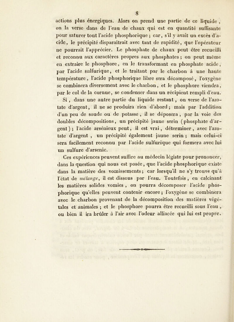 actions plus énergiques. Alors on prend une partie de ce liquide , on la verse dans de l’eau de chaux qui est en quantité suffisante pour saturer tout l’acide phosphorique ; car, s’il y avait un excès d’a- cide, le précipité disparaîtrait avec tant de rapidité, que l’opérateur ne pourrait l’apprécier. Le phosphate de chaux peut être recueilli et reconnu aux caractères propres aux phosphates ; on peut meme en extraire le phosphore, en le transformant en phosphate acide, par l’acide sulfurique, et le traitant par le charbon à une haute température, l’acide phosphorique libre sera décomposé, l’oxygène se combinera diversement avec le charbon, et le phosphore viendra, par le col de la cornue, se condenser dans un récipient rempli d’eau. Si , dans une autre partie du liquide restant , on verse de l’azo- tate d’argent, il ne se produira rien d’abord; mais par l’addition d’un peu de soude ou de potasse , il se déposera , par la voie des doubles décompositions, un précipité jaune serin (phosphate d’ar- gent ) ; l'acide arsénieux peut, il est vrai, déterminer , avec l’azo- tate d’argent , un précipité également jaune serin ; mais celui-ci sera facilement reconnu par l’acide sulfurique qui formera avec lui un sulfure d’arsenic. Ces expériences peuvent suffire au médecin légiste pour prononcer, dans la question qui nous est posée, que l’acide phosphorique existe dans la matière des vomissements ; car lorsqu’il ne s’y trouve qu’à l’état de mélange^ il est dissous par l’eau. Toutefois , en calcinant les matières solides vomies , on pourra décomposer l’acide phos- phorique qu’elles peuvent contenir encore ; l’oxygène se combinera avec le charbon provenant de la décomposition des matières végé- tales et animales ; et le phosphore pourra être recueilli sous l’eau , ou bien il ira brûler à l’air avec l’odeur alliacée qui lui est propre.
