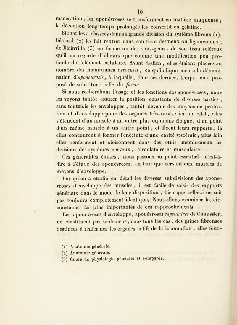 macération , les aponévroses se transforment en matière muqueuse ; la décoction long-temps prolongée les convertit en gélatine. Bichat les a classées dans sa grande division du système fibreux (i). Béclard (2) les fait rentrer dans son tissu desmeux ou ligamenteux ; de Blainville ( 3) en forme un des sous-genres de son tissu scléreux qu’il ne regarde d’ailleurs que comme une modification peu pro- fonde de l’élément cellulaire. Avant Galien , elles étaient placées au nombre des membranes nerveuses j ce qu’indique encore la dénomi- nation d'aponeiirosisJ à laquelle, dans ces derniers temps, on a pro- posé de substituer celle de fascia. Si nous recherchons l’usage et les fonctions des aponévroses, nous les voyons tantôt assurer la position constante de diverses parties , sans toutefois les envelopper , tantôt devenir des moyens de protec-x ' tion et d’enveloppe pour des organes très-variés: ici , en effet, elles s’étendent d’un muscle à un autre plus ou moins éloigné, d’un point d’un même muscle à un autre point , et fixent leurs rapports ; là elles concourent à former l’enceinte d’une cavité viscérale; plus loin elles renferment et cloisonnent dans des étuis membraneux les divisions des systèmes nerveux , circulatoire et musculaire. Ces généralités émises , nous passons au point essentiel , c’est-à- dire à l’étude des aponévroses, en tant que servant aux muscles de moyens d’enveloppe. Lorsqu’on a étudié en détail les diverses subdivisions des aponé- vroses d’enveloppe des muscles , il est facile de saisir des rapports généraux dans le mode de leur disposition , bien que celle-ci ne soit pas toujours complètement identique. Nous allons examiner les cir- constances les plus importantes de ces rapprochements. Les aponévroses d’enveloppe, aponévroses capsulaires de Chaussier, ne constituent pas seulement, dans tous les cas , des gaines fibreuses destinées à renfermer les organes actifs de la locomotion ; elles four- (1) Anatomie générale. (2) Anatomie générale. (5) Cours de physiologie générale et comparée.