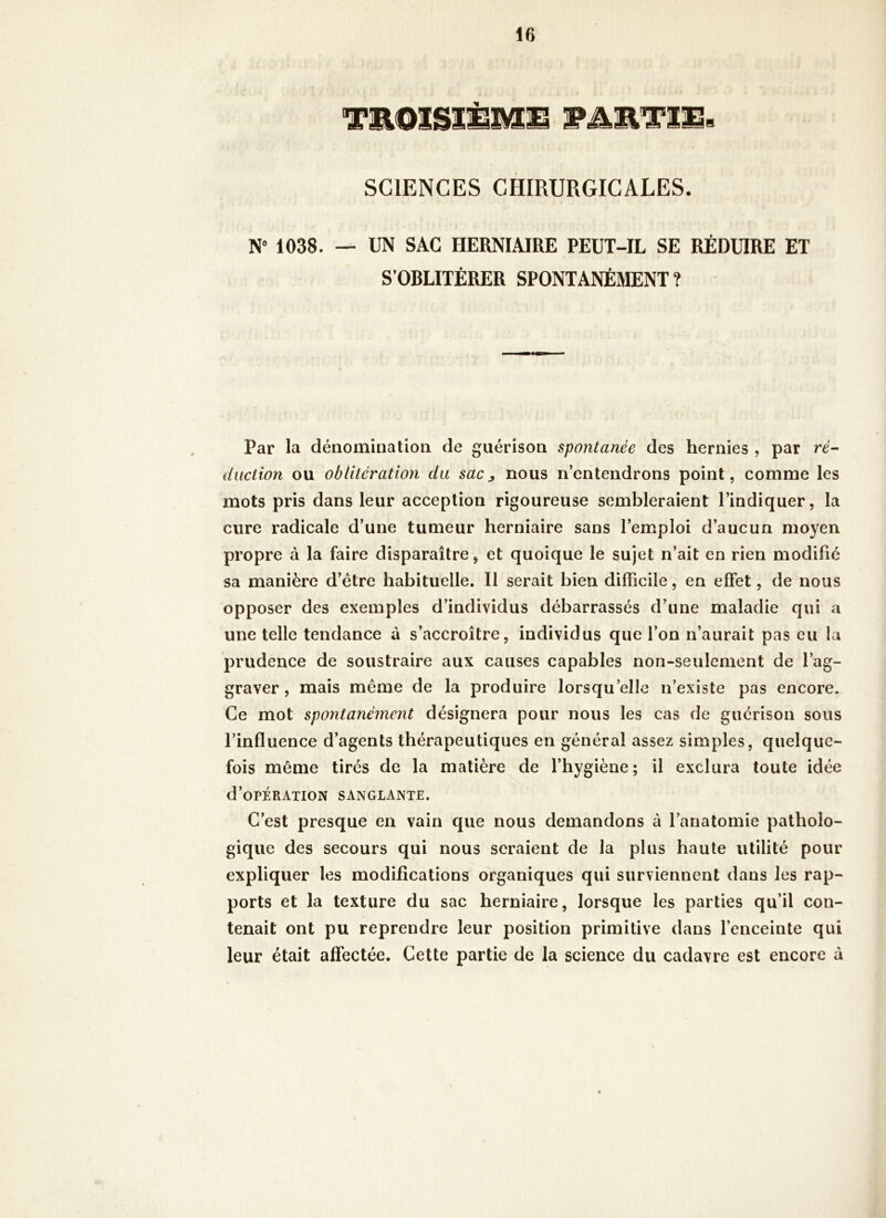 TEOÎSîÈMIi WAUTmB SCIENCES CHIRURGICALES. N” 1038. — UN SAC HERNIAIRE PEUT-IL SE RÉDUIRE ET S’OBLITÉRER SPONTANÉMENT ? Par la dénomination de guérison spontanée des hernies , par ré-- düction ou oblitération du sacj, nous n’entendrons point, comme les mots pris dans leur acception rigoureuse sembleraient l’indiquer, la cure radicale d’une tumeur herniaire sans l’emploi d’aucun moyen propre à la faire disparaître, et quoique le sujet n’ait en rien modifié sa manière d’étre habituelle. Il serait bien difficile, en effet, de nous opposer des exemples d’individus débarrassés d’une maladie qui a une telle tendance à s’accroître, individus que l’on n’aurait pas eu la prudence de soustraire aux causes capables non-seulement de l’ag- graver , mais meme de la produire lorsqu’elle n’existe pas encore. Ce mot spontanément désignera pour nous les cas de guérison sous l’influence d’agents thérapeutiques en général assez simples, quelque- fois même tirés de la matière de l’hygiène; il exclura toute idée d’oPÉRATION sanglante. C’est presque en vain que nous demandons à l’anatomie patholo- gique des secours qui nous seraient de la plus haute utilité pour expliquer les modifications organiques qui surviennent dans les rap- ports et la texture du sac herniaire, lorsque les parties qu’il con- tenait ont pu reprendre leur position primitive dans l’enceinte qui leur était affectée. Cette partie de la science du cadavre est encore à