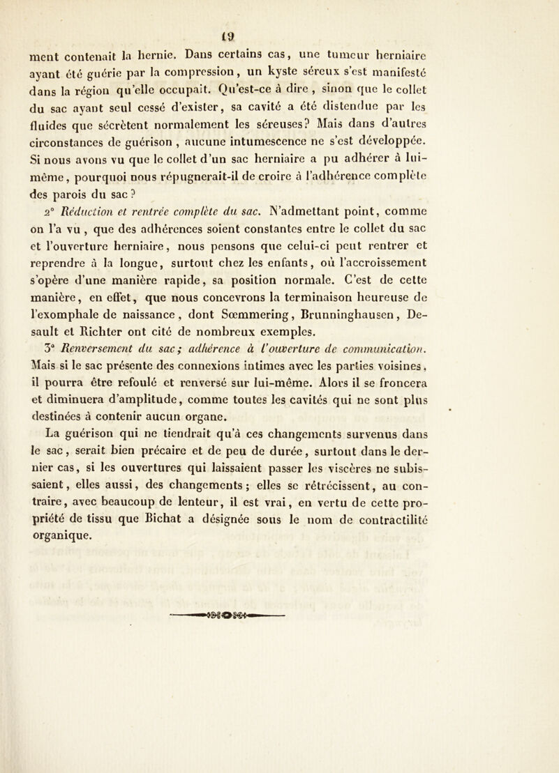 £9, ment contenait la hernie. Dans certains cas, une tumeur herniaire ayant été guérie par la compression, un kyste séreux s est manifesté dans la région quelle occupait. Qu est-ce à dire , sinon que le collet du sac ayant seul cessé d’exister, sa cavité a été distendue par les fluides que sécrètent normalement les séreuses? Mais dans d’autres circonstances de guérison , aucune intumescence ne s’est développée. Si nous avons vu que le collet d’un sac herniaire a pu adhérer à lui- même, pourquoi nous répugnerait-il de croire à l’adhérence complète des parois du sac? 2° Réduction et rentrée complété du sac, IN’admettant point, comme on l’a vu , que des adhérences soient constantes entre le collet du sac et l’ouverture herniaire, nous pensons que celui-ci peut rentrer et reprendre à la longue, surtout chez les enfants, où l’accroissement s’opère d’une manière rapide, sa position normale. C’est de cette manière, en etFet, que nous concevrons la terminaison heureuse de l’exomphale de naissance, dont Sœmmerîng, Brunninghausen, De- sault et Richter ont cité de nombreux exemples. 3® Renversement du sac; adhérence à R ouverture de communication. Mais si le sac présente des connexions intimes avec les parties voisines, il pourra être refoulé et renversé sur lui-même. Alors il se froncera et diminuera d’amplitude, comme toutes les cavités qui ne sont plus destinées à contenir aucun organe. La guérison qui ne tiendrait qu’à ces changements survenus dans le sac, serait bien précaire et de peu de durée, surtout dans le der- nier cas, si les ouvertures qui laissaient passer les viscères ne subis- saient , elles aussi, des changements ; elles se rétrécissent, au con- traire, avec beaucoup de lenteur, il est vrai, en vertu de cette pro- priété de tissu que Bichat a désignée sous le nom de contractilité organique.