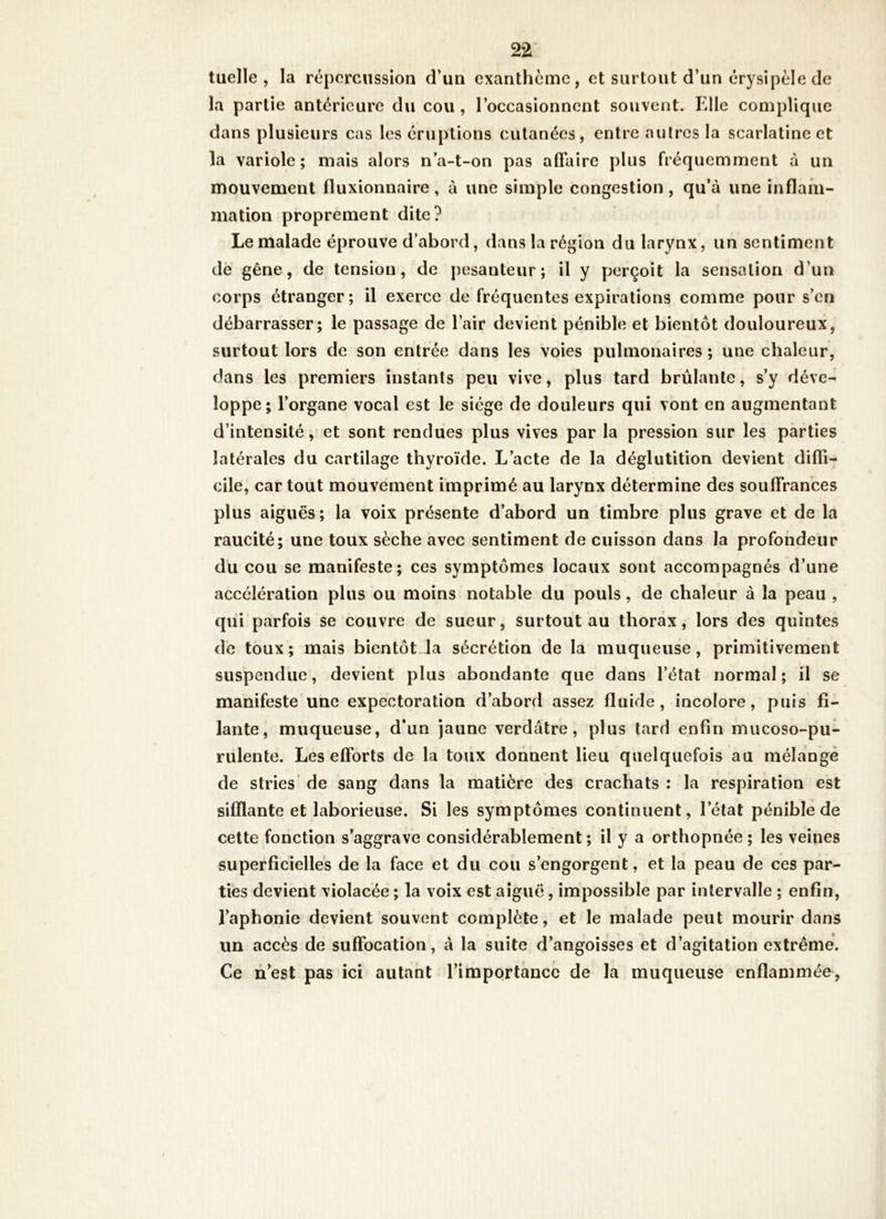 tuelle , la répcrciissioa d*un exanthème, et surtout d’un érysipèle de la partie antérieure du cou , l’occasionnent souvent. Elle complique dans plusieurs cas les éruptions cutanées, entre autres la scarlatine et la variole ; mais alors n’a-t-on pas affaire plus fréquemment à un mouvement fluxionnaire, à une simple congestion , qu’à une inflam- mation proprement dite? Le malade éprouve d’abord, dans la région du larynx, un sentiment dè gêne, de tension, de pesanteur; il y perçoit la sensation d’un corps étranger; il exerce de fréquentes expirations comme pour s’en débarrasser; le passage de l’air devient pénible et bientôt douloureux, surtout lors de son entrée dans les voies pulmonaires ; une chaleur, dans les premiers instants peu vive, plus tard brûlante, s’y déve- loppe; l’organe vocal est le siège de douleurs qui vont en augmentant d’intensité, et sont rendues plus vives par la pression sur les parties latérales du cartilage thyroïde. L’acte de la déglutition devient diffi- cile, car tout mouvement imprimé au larynx détermine des souffrances plus aiguës; la voix présente d’abord un timbre plus grave et de la raucité; une toux sèche avec sentiment de cuisson dans la profondeur du cou se manifeste; ces symptômes locaux sont accompagnés d’une accélération plus ou moins notable du pouls, de chaleur à la peau , qui parfois se couvre de sueur, surtout au thorax, lors des quintes de toux; mais bientôt Ja sécrétion de la muqueuse, primitivement suspendue, devient plus abondante que dans l’état normal; il se manifeste une expectoration d’abord assez fluide, incolore, puis fi- lante, muqueuse, d’un jaune verdâtre, plus tard enfin mucoso-pu- rulente. Les efforts de la toux donnent lieu quelquefois au mélangé de stries de sang dans la matière des crachats : la respiration est sifflante et laborieuse. Si les symptômes continuent, l’état pénible de cette fonction s’aggrave considérablement ; il y a orthopnée ; les veines superficielles de la face et du cou s’engorgent, et la peau de ces par- ties devient violacée ; la voix est aiguë, impossible par intervalle ; enfin, l’aphonie devient souvent complète, et le malade peut mourir dans un accès de suffocation, à la suite d’angoisses et d’agitation extrême. Ce n’est pas ici autant l’importance de la muqueuse enflammée.