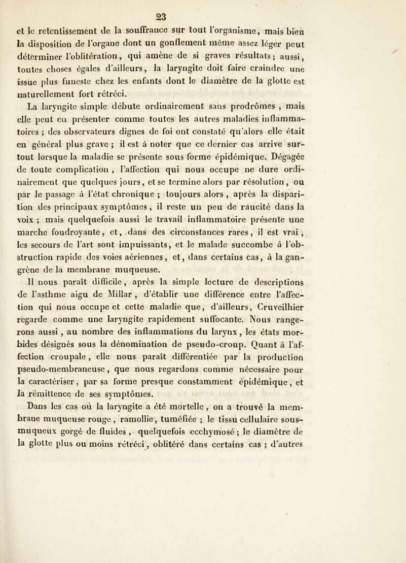 et le retentissement de la souffrance sur tout l’organisme, mais bien la disposition de l’organe dont un gonflement même assez léger peut déterminer l’oblitération, qui amène de si graves résultats; aussi, toutes choses égales d’ailleurs, la laryngite doit faire craindre une issue plus funeste chez les enfants dont le diamètre de la glotte est naturellement fort rétréci. La laryngite simple débute ordinairement sans prodromes , mais elle peut en présenter comme toutes les autres maladies inflamma- toires ; des observateurs dignes de foi ont constaté qu’alors elle était en général plus grave ; il est à noter que ce dernier cas arrive sur- tout lorsque la maladie se présente sous forme épidémique. Dégagée de toute complication , l’aflection qui nous occupe ne dure ordi- nairement que quelques jours, et se termine alors par résolution, ou par le passage à letat chronique ; toujours alors , après la dispari- tion des principaux symptômes , il reste un peu de raucité dans la voix ; mais quelquefois aussi le travail inflammatoire présente une marche foudroyante, et,,dans des circonstances rares, il est vrai, les secours de l’art sont impuissants, et le malade succombe à l’ob- struction rapide des voies aériennes, et, dans certains cas, à la gan- grène de la membrane muqueuse. Il nous paraît difficile, après la simple lecture de descriptions de l’asthme aigu de Millar , d’établir une différence entre l’affec- tion qui nous occupe et celte maladie que, d’ailleurs, Cruveilhier regarde comme une laryngite rapidement suffocante. Nous range- rons aussi , au nombre des inflammations du larynx, les états mor- bides désignés sous la dénomination de pseudo-croup. Quant à l’af- fection croupale, elle nous paraît différentiée par la production pseudo-membraneuse, que nous regardons comme nécessaire pour la caractériser, par sa forme presque constamment épidémique, et la rémittence de ses symptômes. Dans les cas où la laryngite a été mortelle , on a trouvé la mem- brane muqueuse rouge , ramollie, tuméfiée ; le tissu cellulaire sous- muqueux gorgé de fluides , quelquefois ecchymosé ; le diamètre de la glotte plus ou moins rétréci, oblitéré dans certains cas ; d’autres