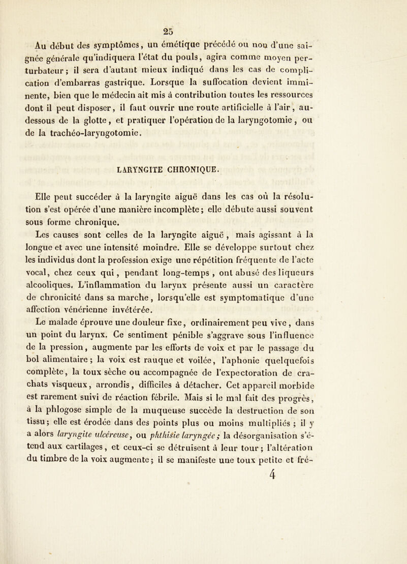Au début des symptômes, un émétique précédé ou nou d’une sai- gnée générale qu’indiquera l’état du pouls, agira comme moyen per- turbateur; il sera d’autant mieux indiqué dans les cas de compli- cation d’embarras gastrique. Lorsque la suffocation devient immi- nente, bien que le médecin ait mis à contribution toutes les ressources dont il peut disposer, il faut ouvrir une route artificielle à l’air, au- dessous de la glotte, et pratiquer l’opération de la laryngotomie, ou de la trachéo-laryngotomie. LARYNGITE CHRONIQUE. Elle peut succéder à la laryngite aiguë dans les cas où la résolu- tion s’est opérée d’une manière incomplète; elle débute aussi souvent sous forme chronique. Les causes sont celles de la laryngite aiguë , mais agissant à la longue et avec une intensité moindre. Elle se développe surtout chez les individus dont la profession exige une répétition fréquente de l’acte vocal, chez ceux qui, pendant long-temps, ont abusé des liqueurs alcooliques, L’inflammation du larynx présente aussi un caractère . de chronicité dans sa marche, lorsqu’elle est symptomatique d’une affection vénérienne invétérée. Le malade éprouve une douleur fixe, ordinairement peu vive , dans un point du larynx. Ce sentiment pénible s’aggrave sous l’influence de la pression, augmente par les efforts de voix et par le passage du bol alimentaire; la voix est rauque et voilée, l’aphonie quelquefois complète, la toux sèche ou accompagnée de l’expectoration de cra- chats visqueux, arrondis, difficiles à détacher. Cet appareil morbide est rarement suivi de réaction fébrile. Mais si le mal fait des progrès, à la phlogose simple de la muqueuse succède la destruction de son tissu; elle est érodée dans des points plus ou moins multipliés ; il y a alors laryngite ulcéreuse y ou phthisie laryngée ; la désorganisation s’é- tend aux cartilages, et ceux-ci se détruisent à leur tour; l’altération du timbre de la voix augmente; il se manifeste une toux petite et fré-