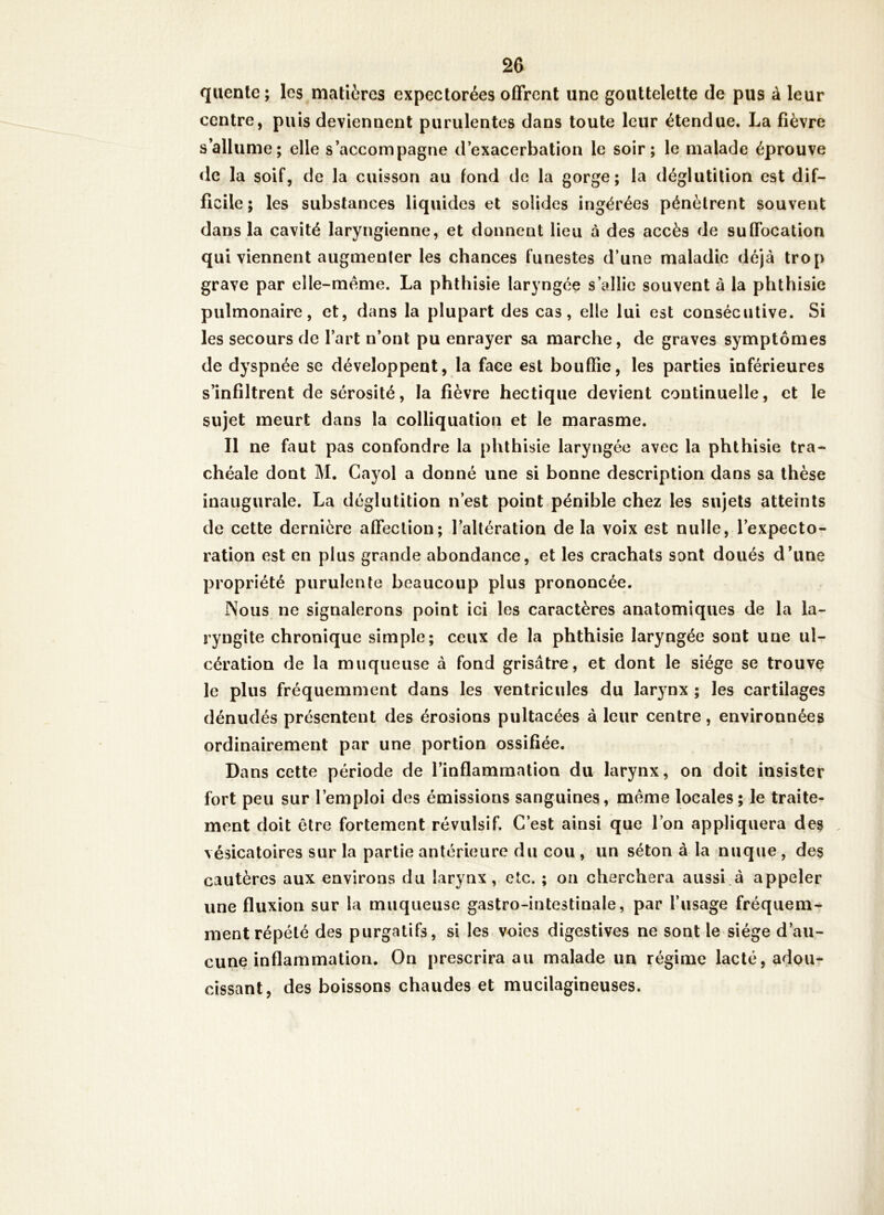 qiiente; les matières expectorées offrent une gouttelette de pus à leur centre, puis deviennent purulentes dans toute leur étendue. La fièvre s’allume; elle s’accompagne d’exacerbation le soir; le malade éprouve «le la soif, de la cuisson au fond de la gorge; la déglutition est dif- ficile ; les substances liquides et solides ingérées pénètrent souvent dans la cavité laryngienne, et donnent lieu à des accès de suffocation qui viennent augmenfer les chances funestes d’une maladie déjà trop grave par elle-même. La phthisie laryngée s’allie souvent à la phthisie pulmonaire, et, dans la plupart des cas, elle lui est consécutive. Si les secours de l’art n’ont pu enrayer sa marche, de graves symptômes de dyspnée se développent, la face est bouffie, les parties inférieures s’infiltrent de sérosité, la fièvre hectique devient continuelle, et le sujet meurt dans la colliquation et le marasme. Il ne faut pas confondre la phthisie laryngée avec la phthisie tra- chéale dont M. Cayol a donné une si bonne description dans sa thèse inaugurale. La déglutition n’est point pénible chez les sujets atteints de cette dernière affection; l’altération de la voix est nulle, l’expecto- ration est en plus grande abondance, et les crachats sont doués d’une propriété purulente beaucoup plus prononcée. Nous ne signalerons point ici les caractères anatomiques de la la- ryngite chronique simple; ceux de la phthisie laryngée sont une ul- cération de la muqueuse à fond grisâtre, et dont le siège se trouve le plus fréquemment dans les ventricules du larynx ; les cartilages dénudés présentent des érosions pultacées à leur centre, environnées ordinairement par une portion ossifiée. Dans cette période de l’inflammation du larynx, on doit insister fort peu sur l’emploi des émissions sanguines, même locales; le traite- ment doit être fortement révulsif. C’est ainsi que l’on appliquera des . vésicatoires sur la partie antérieure du cou , un séton à la nuque, des cautères aux environs du larynx, etc. ; on cherchera aussi.à appeler une fluxion sur la muqueuse gastro-intestinale, par l’usage fréquem- ment répété des purgatifs, si les voies digestives ne sont le siège d’au- cune inflammation. On prescrira au malade un régime lacté, adou- cissant, des boissons chaudes et mucilagineuses.