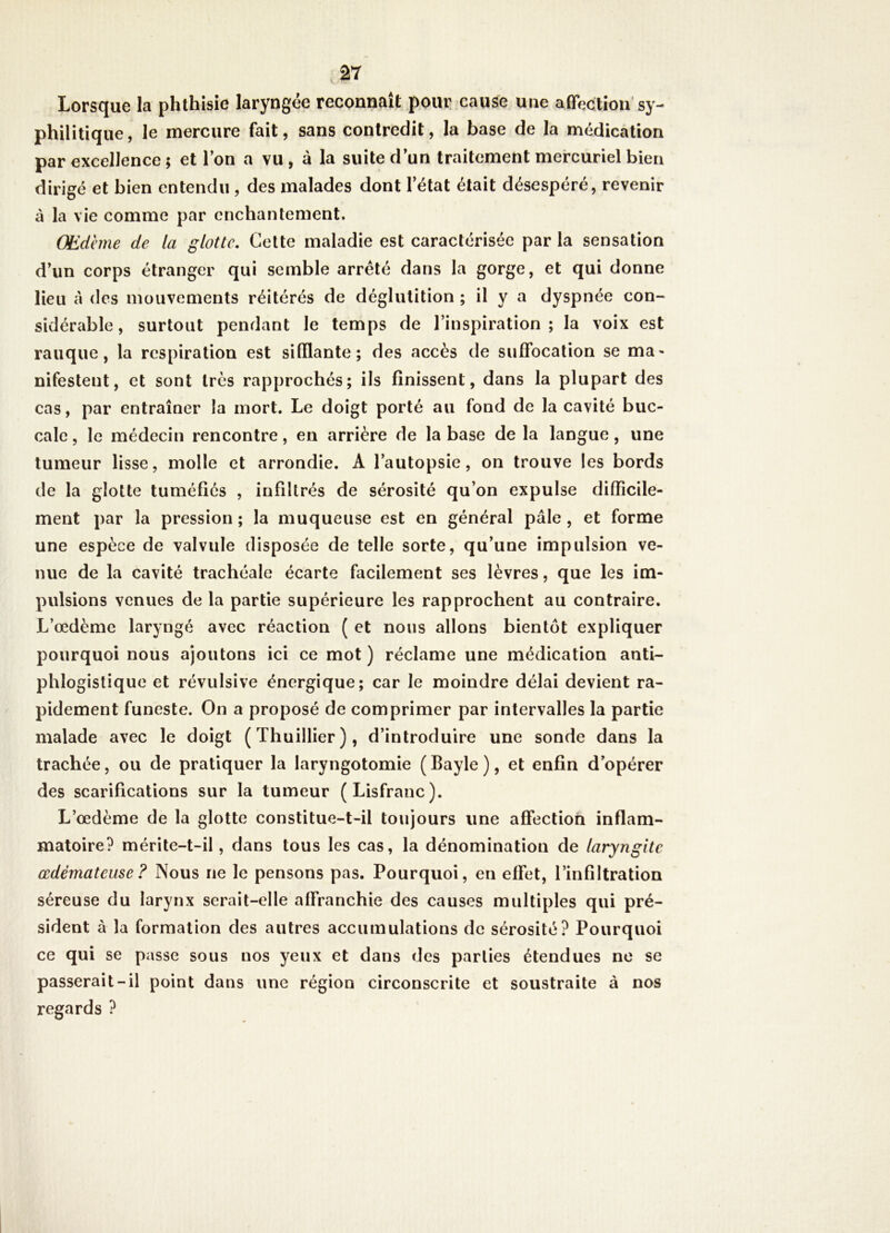 Lorsque la phthisie laryngée reconnaît pour: cause une afifection sy- philitique, le mercure fait, sans contredit, la base de la médication par excellence ; et Ton a vu , à la suite d un traitement mercuriel bien dirigé et bien entendu , des malades dont l’état était désespéré, revenir à la vie comme par enchantement. Œdème de la glotte. Cette maladie est caractérisée par la sensation d’un corps étranger qui semble arreté dans la gorge, et qui donne lieu à des mouvements réitérés de déglutition ; il y a dyspnée con- sidérable, surtout pendant le temps de l’inspiration; la voix est rauque, la respiration est sifflante; des accès de suffocation se ma* nifestent, et sont très rapprochés; ils finissent, dans la plupart des cas, par entraîner la mort. Le doigt porté au fond de la cavité buc- cale , le médecin rencontre, en arrière de la base de la langue, une tumeur lisse, molle et arrondie. A l’autopsie, on trouve les bords de la glotte tuméfiés , infiltrés de sérosité qu’on expulse difficile- ment par la pression; la muqueuse est en général pâle, et forme une espèce de valvule disposée de telle sorte, qu’une impulsion ve- nue de la cavité trachéale écarte facilement ses lèvres, que les im- pulsions venues de la partie supérieure les rapprochent au contraire. L’œdème laryngé avec réaction ( et nous allons bientôt expliquer pourquoi nous ajoutons ici ce mot ) réclame une médication anti- phlogistique et révulsive énergique; car le moindre délai devient ra- pidement funeste. On a proposé de comprimer par intervalles la partie malade avec le doigt (Thuillier), d’introduire une sonde dans la trachée, ou de pratiquer la laryngotomie ( Bayle ), et enfin d’opérer des scarifications sur la tumeur (Lisfranc). L’œdème de la glotte constitue-t-il toujours une affection inflam- matoire? mérite-t-il, dans tous les cas, la dénomination de laryngite œdémateuse? Nous ne le pensons pas. Pourquoi, en effet, l’infiltration séreuse du larynx serait-elle affranchie des causes multiples qui pré- sident à la formation des autres accumulations de sérosité? Pourquoi ce qui se passe sous nos yeux et dans des parties étendues ne se passerait-il point dans une région circonscrite et soustraite à nos regards ?