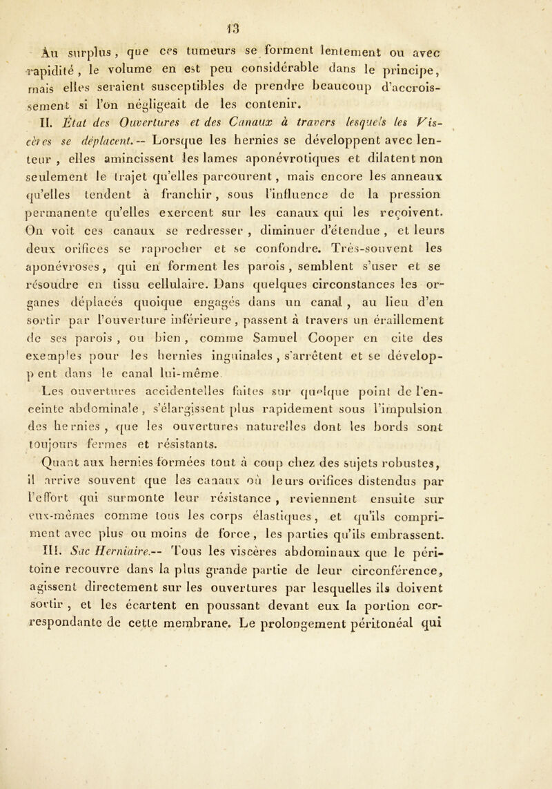 Àu surplus, que ces tumeurs se forment lentement ou avec rapidité, le volume en est peu considérable dans le principe, mais elles seraient susceptibles de prendre beaucoup d’accrois- sement si l’on négligeait de les contenir. IL État des Ouvertures et des Canaux à travers lesquels les Vis- cères se déplacent.-- Lorsque les hernies se développent avec len- teur , elles amincissent les lames aponévrotiques et dilatent non seulement le trajet qu’elles parcourent , mais encore les anneaux qu’elles tendent à franchir, sous l’influence de la pression permanente quelles exercent sur les canaux qui les reçoivent. On voit ces canaux se redresser , diminuer d’étendue , et leurs deux orifices se reprocher et se confondre. Très-souvent les aponévroses, qui en forment les parois , semblent s’user et se résoudre en tissu cellulaire. Dans quelques circonstances les or- ganes déplacés quoique engagés dans un canal , au lieu d’en sortir par l’ouverture inférieure , passent à travers un éraillement de ses parois , ou bien , comme Samuel Cooper en cite des exemples pour les hernies inguinales , s'arrêtent et se dévelop- p ent dans le canal lui-même Les ouvertures accidentelles faites sur quelque point de l’en- ceinte abdominale , s’élargissent plus rapidement sous l’impulsion des hernies, que les ouvertures naturelles dont les bords sont toujours fermes et résistants. Quant aux hernies formées tout cà coup chez des sujets robustes, il arrive souvent que les canaux où leurs orifices distendus par l’efTort qui surmonte leur résistance , reviennent ensuite sur eux-mêmes comme tous les corps élastiques, et qu’ils compri- ment avec plus ou moins de force, les parties qu’ils embrassent. III. Sac Herniaire.— Tous les viscères abdominaux que le péri- toine recouvre dans la plus grande partie de leur circonférence, agissent directement sur les ouvertures par lesquelles ils doivent sortir , et les écartent en poussant devant eux la portion cor- respondante de cette membrane. Le prolongement péritonéal qui